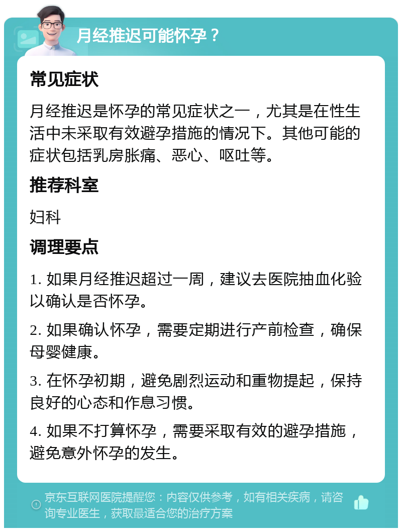 月经推迟可能怀孕？ 常见症状 月经推迟是怀孕的常见症状之一，尤其是在性生活中未采取有效避孕措施的情况下。其他可能的症状包括乳房胀痛、恶心、呕吐等。 推荐科室 妇科 调理要点 1. 如果月经推迟超过一周，建议去医院抽血化验以确认是否怀孕。 2. 如果确认怀孕，需要定期进行产前检查，确保母婴健康。 3. 在怀孕初期，避免剧烈运动和重物提起，保持良好的心态和作息习惯。 4. 如果不打算怀孕，需要采取有效的避孕措施，避免意外怀孕的发生。