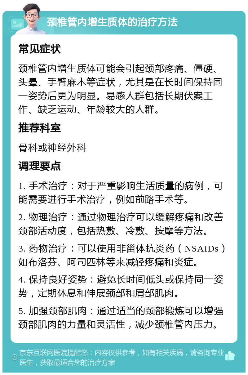 颈椎管内增生质体的治疗方法 常见症状 颈椎管内增生质体可能会引起颈部疼痛、僵硬、头晕、手臂麻木等症状，尤其是在长时间保持同一姿势后更为明显。易感人群包括长期伏案工作、缺乏运动、年龄较大的人群。 推荐科室 骨科或神经外科 调理要点 1. 手术治疗：对于严重影响生活质量的病例，可能需要进行手术治疗，例如前路手术等。 2. 物理治疗：通过物理治疗可以缓解疼痛和改善颈部活动度，包括热敷、冷敷、按摩等方法。 3. 药物治疗：可以使用非甾体抗炎药（NSAIDs）如布洛芬、阿司匹林等来减轻疼痛和炎症。 4. 保持良好姿势：避免长时间低头或保持同一姿势，定期休息和伸展颈部和肩部肌肉。 5. 加强颈部肌肉：通过适当的颈部锻炼可以增强颈部肌肉的力量和灵活性，减少颈椎管内压力。