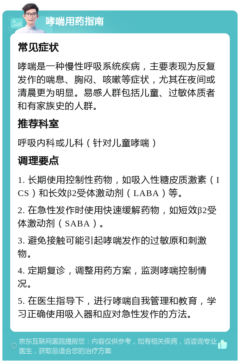 哮喘用药指南 常见症状 哮喘是一种慢性呼吸系统疾病，主要表现为反复发作的喘息、胸闷、咳嗽等症状，尤其在夜间或清晨更为明显。易感人群包括儿童、过敏体质者和有家族史的人群。 推荐科室 呼吸内科或儿科（针对儿童哮喘） 调理要点 1. 长期使用控制性药物，如吸入性糖皮质激素（ICS）和长效β2受体激动剂（LABA）等。 2. 在急性发作时使用快速缓解药物，如短效β2受体激动剂（SABA）。 3. 避免接触可能引起哮喘发作的过敏原和刺激物。 4. 定期复诊，调整用药方案，监测哮喘控制情况。 5. 在医生指导下，进行哮喘自我管理和教育，学习正确使用吸入器和应对急性发作的方法。