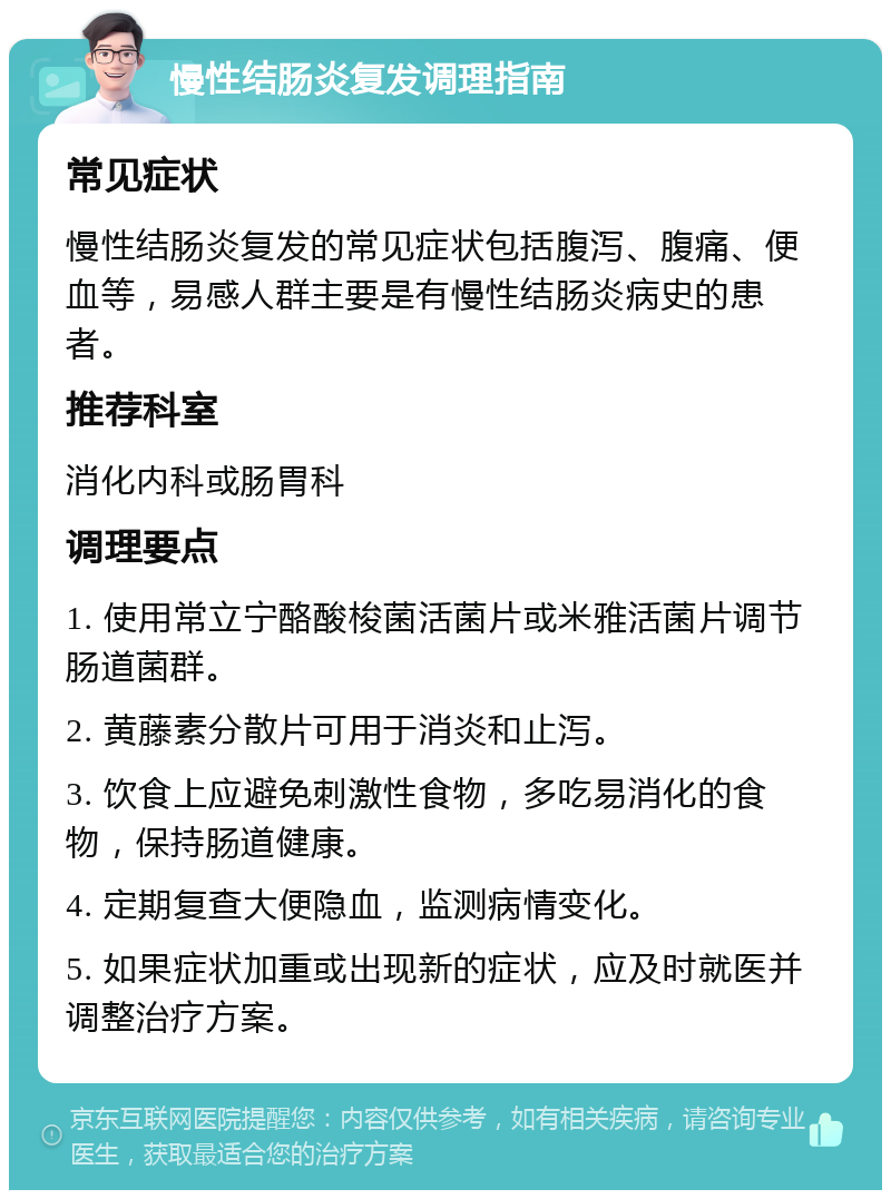 慢性结肠炎复发调理指南 常见症状 慢性结肠炎复发的常见症状包括腹泻、腹痛、便血等，易感人群主要是有慢性结肠炎病史的患者。 推荐科室 消化内科或肠胃科 调理要点 1. 使用常立宁酪酸梭菌活菌片或米雅活菌片调节肠道菌群。 2. 黄藤素分散片可用于消炎和止泻。 3. 饮食上应避免刺激性食物，多吃易消化的食物，保持肠道健康。 4. 定期复查大便隐血，监测病情变化。 5. 如果症状加重或出现新的症状，应及时就医并调整治疗方案。