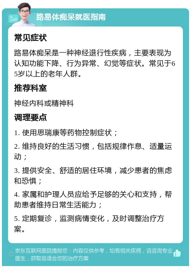 路易体痴呆就医指南 常见症状 路易体痴呆是一种神经退行性疾病，主要表现为认知功能下降、行为异常、幻觉等症状。常见于65岁以上的老年人群。 推荐科室 神经内科或精神科 调理要点 1. 使用思瑞康等药物控制症状； 2. 维持良好的生活习惯，包括规律作息、适量运动； 3. 提供安全、舒适的居住环境，减少患者的焦虑和恐惧； 4. 家属和护理人员应给予足够的关心和支持，帮助患者维持日常生活能力； 5. 定期复诊，监测病情变化，及时调整治疗方案。