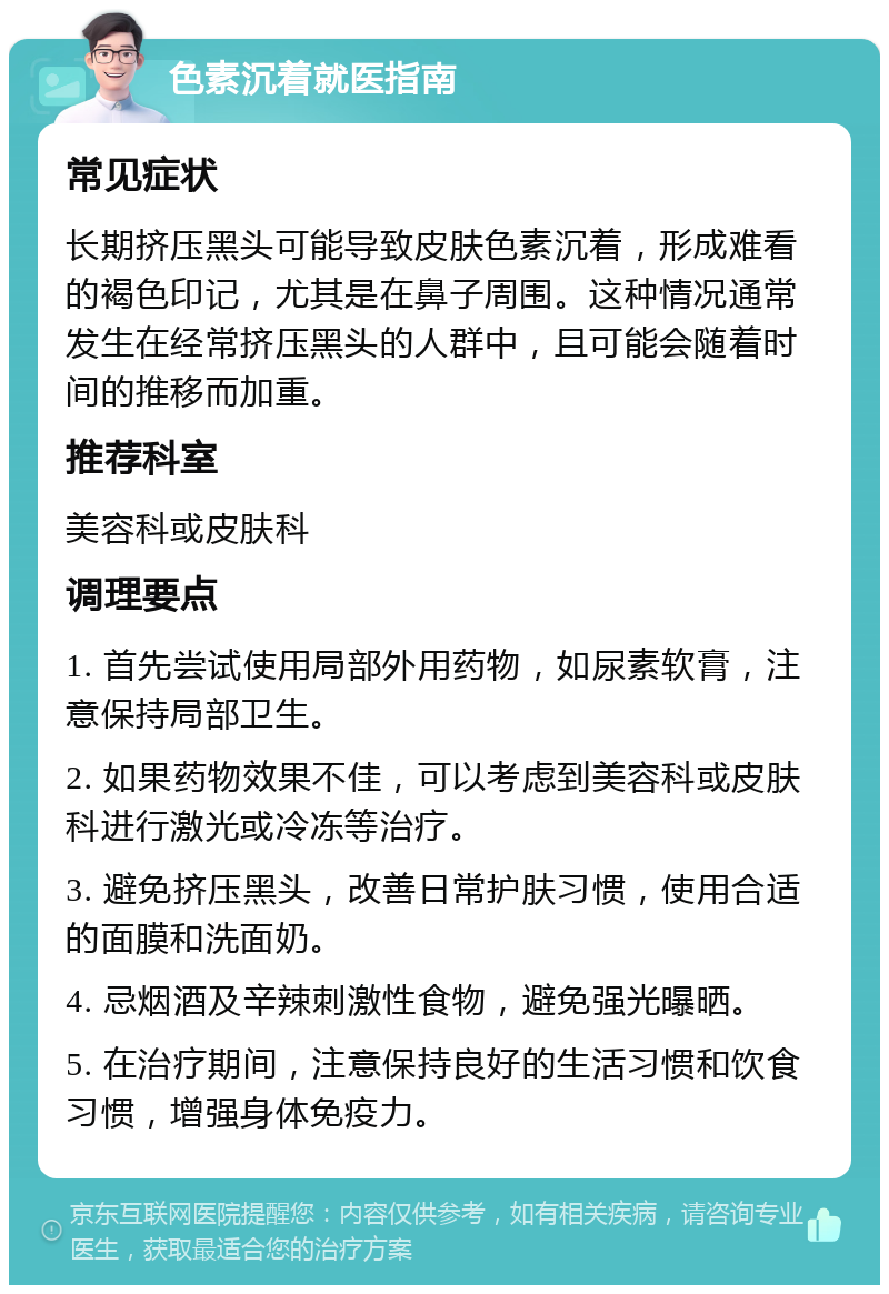 色素沉着就医指南 常见症状 长期挤压黑头可能导致皮肤色素沉着，形成难看的褐色印记，尤其是在鼻子周围。这种情况通常发生在经常挤压黑头的人群中，且可能会随着时间的推移而加重。 推荐科室 美容科或皮肤科 调理要点 1. 首先尝试使用局部外用药物，如尿素软膏，注意保持局部卫生。 2. 如果药物效果不佳，可以考虑到美容科或皮肤科进行激光或冷冻等治疗。 3. 避免挤压黑头，改善日常护肤习惯，使用合适的面膜和洗面奶。 4. 忌烟酒及辛辣刺激性食物，避免强光曝晒。 5. 在治疗期间，注意保持良好的生活习惯和饮食习惯，增强身体免疫力。