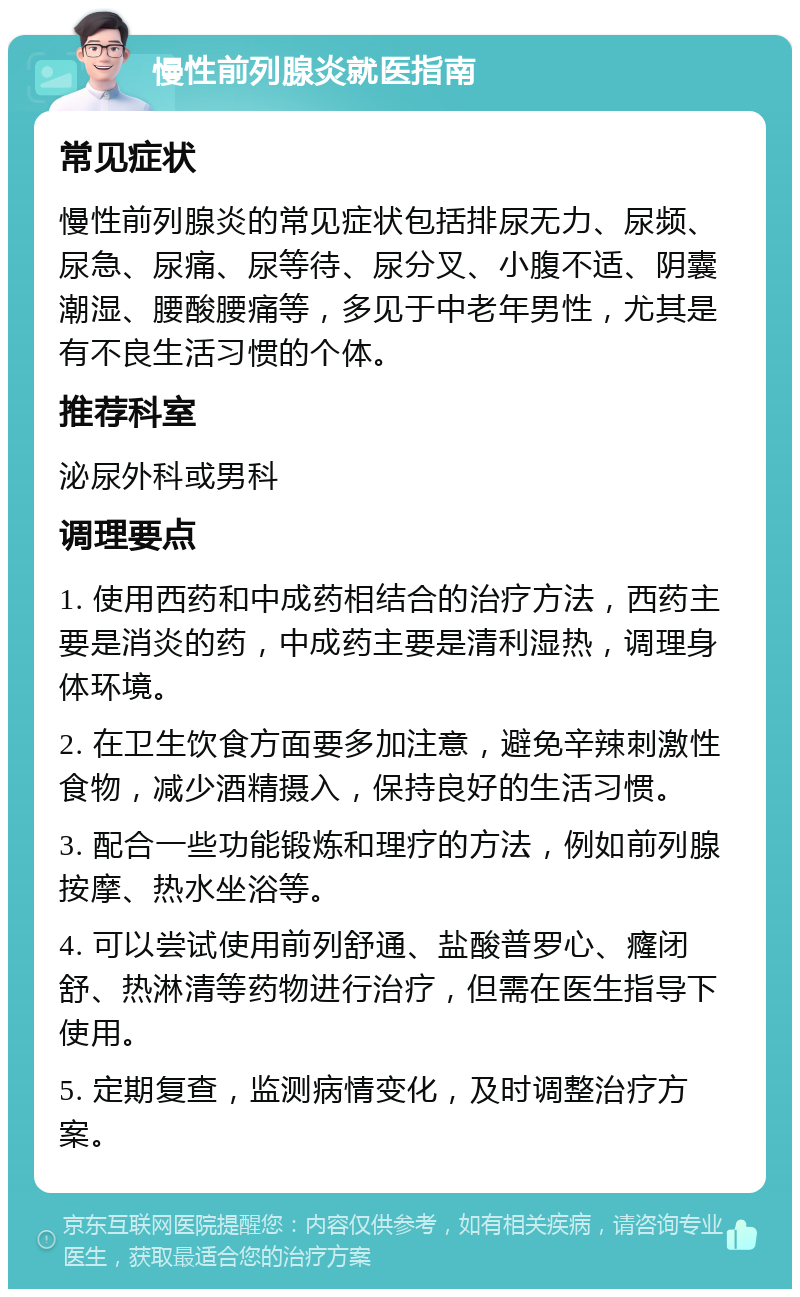 慢性前列腺炎就医指南 常见症状 慢性前列腺炎的常见症状包括排尿无力、尿频、尿急、尿痛、尿等待、尿分叉、小腹不适、阴囊潮湿、腰酸腰痛等，多见于中老年男性，尤其是有不良生活习惯的个体。 推荐科室 泌尿外科或男科 调理要点 1. 使用西药和中成药相结合的治疗方法，西药主要是消炎的药，中成药主要是清利湿热，调理身体环境。 2. 在卫生饮食方面要多加注意，避免辛辣刺激性食物，减少酒精摄入，保持良好的生活习惯。 3. 配合一些功能锻炼和理疗的方法，例如前列腺按摩、热水坐浴等。 4. 可以尝试使用前列舒通、盐酸普罗心、癃闭舒、热淋清等药物进行治疗，但需在医生指导下使用。 5. 定期复查，监测病情变化，及时调整治疗方案。