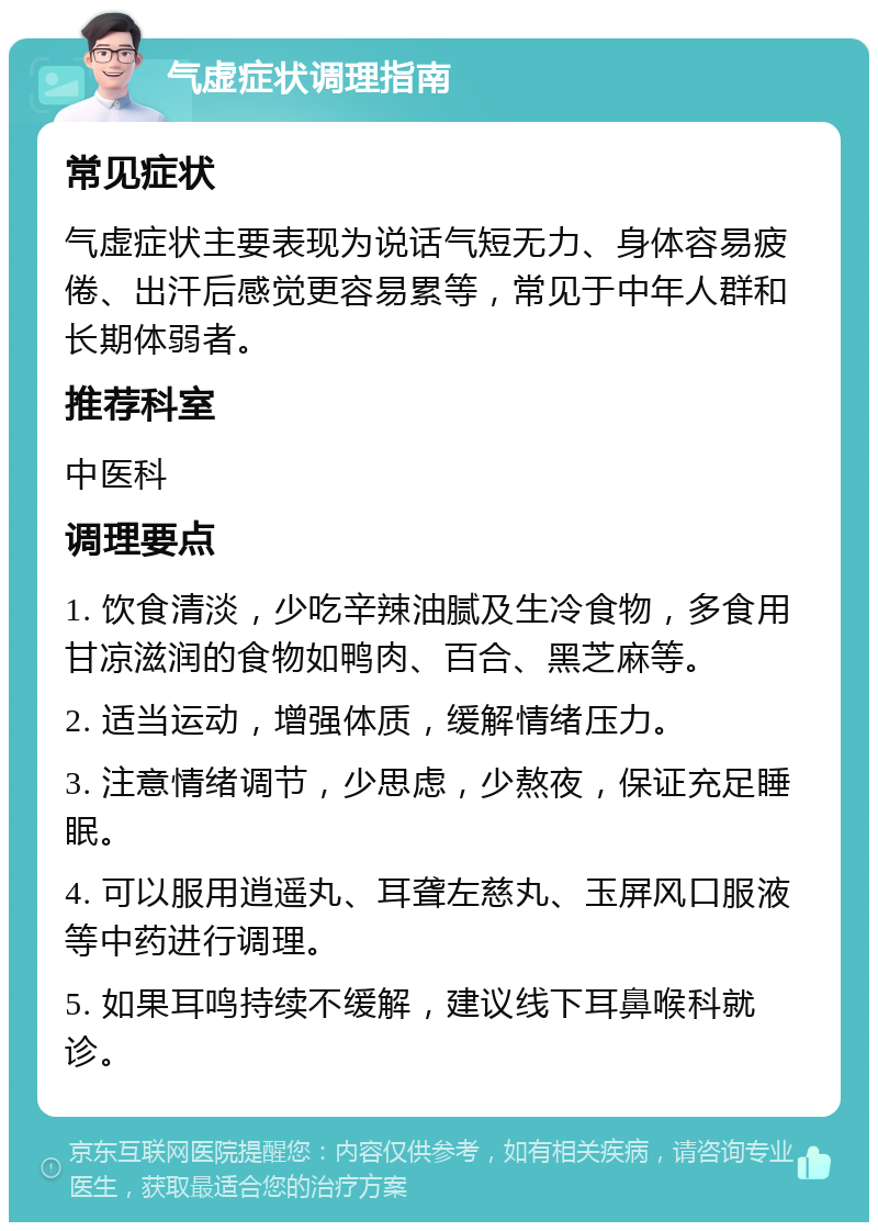 气虚症状调理指南 常见症状 气虚症状主要表现为说话气短无力、身体容易疲倦、出汗后感觉更容易累等，常见于中年人群和长期体弱者。 推荐科室 中医科 调理要点 1. 饮食清淡，少吃辛辣油腻及生冷食物，多食用甘凉滋润的食物如鸭肉、百合、黑芝麻等。 2. 适当运动，增强体质，缓解情绪压力。 3. 注意情绪调节，少思虑，少熬夜，保证充足睡眠。 4. 可以服用逍遥丸、耳聋左慈丸、玉屏风口服液等中药进行调理。 5. 如果耳鸣持续不缓解，建议线下耳鼻喉科就诊。