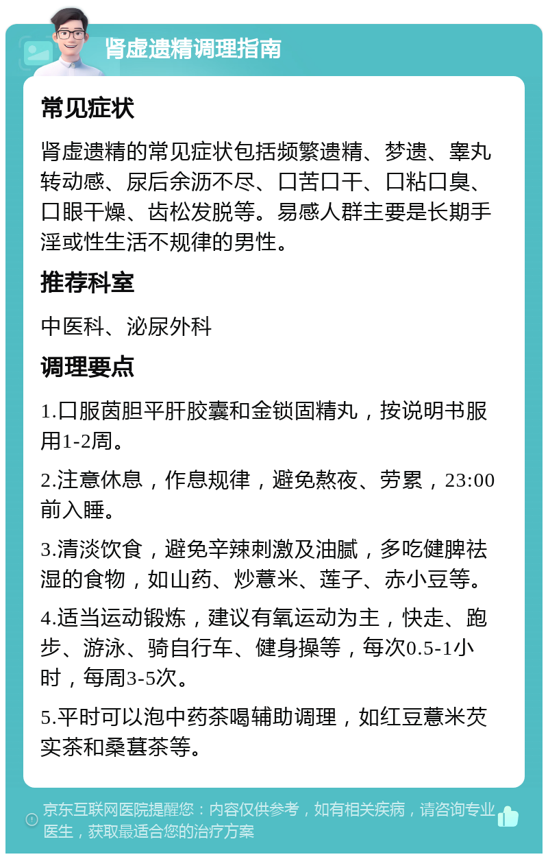 肾虚遗精调理指南 常见症状 肾虚遗精的常见症状包括频繁遗精、梦遗、睾丸转动感、尿后余沥不尽、口苦口干、口粘口臭、口眼干燥、齿松发脱等。易感人群主要是长期手淫或性生活不规律的男性。 推荐科室 中医科、泌尿外科 调理要点 1.口服茵胆平肝胶囊和金锁固精丸，按说明书服用1-2周。 2.注意休息，作息规律，避免熬夜、劳累，23:00前入睡。 3.清淡饮食，避免辛辣刺激及油腻，多吃健脾祛湿的食物，如山药、炒薏米、莲子、赤小豆等。 4.适当运动锻炼，建议有氧运动为主，快走、跑步、游泳、骑自行车、健身操等，每次0.5-1小时，每周3-5次。 5.平时可以泡中药茶喝辅助调理，如红豆薏米芡实茶和桑葚茶等。