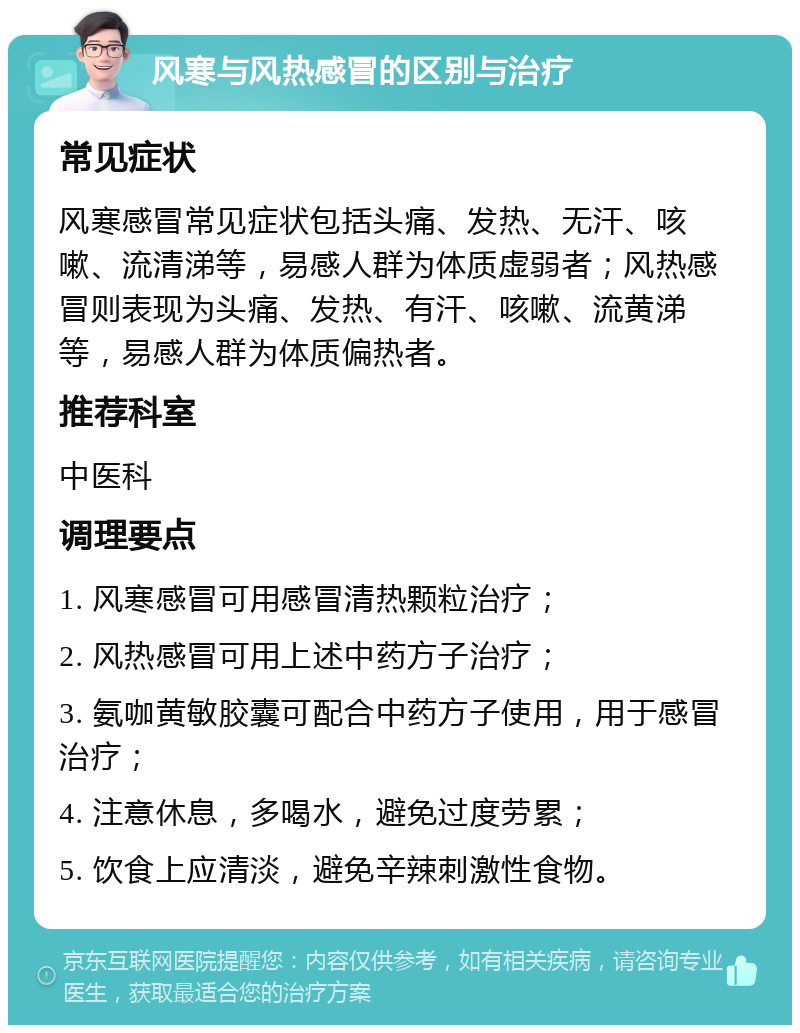 风寒与风热感冒的区别与治疗 常见症状 风寒感冒常见症状包括头痛、发热、无汗、咳嗽、流清涕等，易感人群为体质虚弱者；风热感冒则表现为头痛、发热、有汗、咳嗽、流黄涕等，易感人群为体质偏热者。 推荐科室 中医科 调理要点 1. 风寒感冒可用感冒清热颗粒治疗； 2. 风热感冒可用上述中药方子治疗； 3. 氨咖黄敏胶囊可配合中药方子使用，用于感冒治疗； 4. 注意休息，多喝水，避免过度劳累； 5. 饮食上应清淡，避免辛辣刺激性食物。