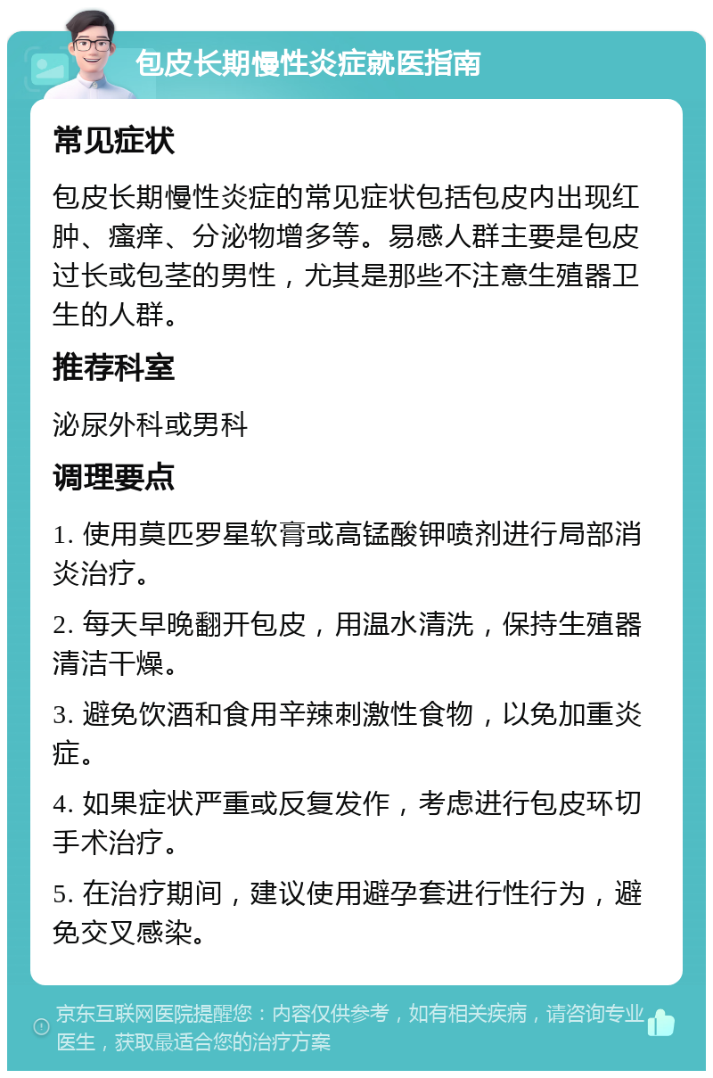 包皮长期慢性炎症就医指南 常见症状 包皮长期慢性炎症的常见症状包括包皮内出现红肿、瘙痒、分泌物增多等。易感人群主要是包皮过长或包茎的男性，尤其是那些不注意生殖器卫生的人群。 推荐科室 泌尿外科或男科 调理要点 1. 使用莫匹罗星软膏或高锰酸钾喷剂进行局部消炎治疗。 2. 每天早晚翻开包皮，用温水清洗，保持生殖器清洁干燥。 3. 避免饮酒和食用辛辣刺激性食物，以免加重炎症。 4. 如果症状严重或反复发作，考虑进行包皮环切手术治疗。 5. 在治疗期间，建议使用避孕套进行性行为，避免交叉感染。