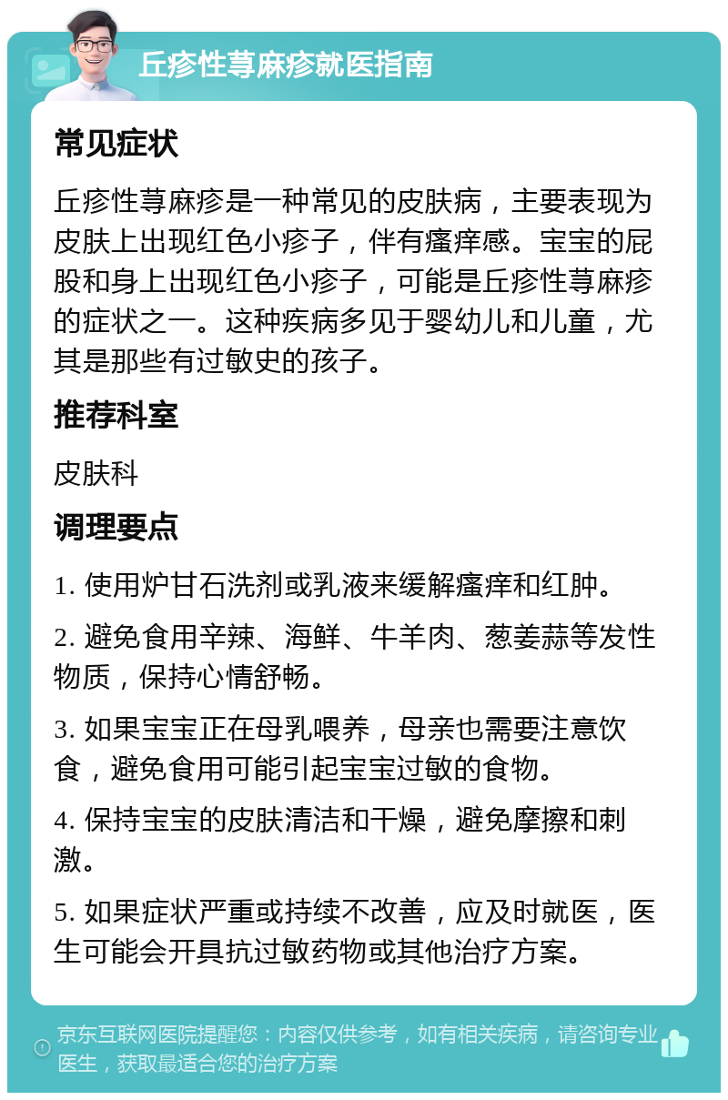 丘疹性荨麻疹就医指南 常见症状 丘疹性荨麻疹是一种常见的皮肤病，主要表现为皮肤上出现红色小疹子，伴有瘙痒感。宝宝的屁股和身上出现红色小疹子，可能是丘疹性荨麻疹的症状之一。这种疾病多见于婴幼儿和儿童，尤其是那些有过敏史的孩子。 推荐科室 皮肤科 调理要点 1. 使用炉甘石洗剂或乳液来缓解瘙痒和红肿。 2. 避免食用辛辣、海鲜、牛羊肉、葱姜蒜等发性物质，保持心情舒畅。 3. 如果宝宝正在母乳喂养，母亲也需要注意饮食，避免食用可能引起宝宝过敏的食物。 4. 保持宝宝的皮肤清洁和干燥，避免摩擦和刺激。 5. 如果症状严重或持续不改善，应及时就医，医生可能会开具抗过敏药物或其他治疗方案。