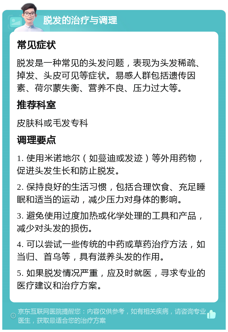 脱发的治疗与调理 常见症状 脱发是一种常见的头发问题，表现为头发稀疏、掉发、头皮可见等症状。易感人群包括遗传因素、荷尔蒙失衡、营养不良、压力过大等。 推荐科室 皮肤科或毛发专科 调理要点 1. 使用米诺地尔（如蔓迪或发迹）等外用药物，促进头发生长和防止脱发。 2. 保持良好的生活习惯，包括合理饮食、充足睡眠和适当的运动，减少压力对身体的影响。 3. 避免使用过度加热或化学处理的工具和产品，减少对头发的损伤。 4. 可以尝试一些传统的中药或草药治疗方法，如当归、首乌等，具有滋养头发的作用。 5. 如果脱发情况严重，应及时就医，寻求专业的医疗建议和治疗方案。