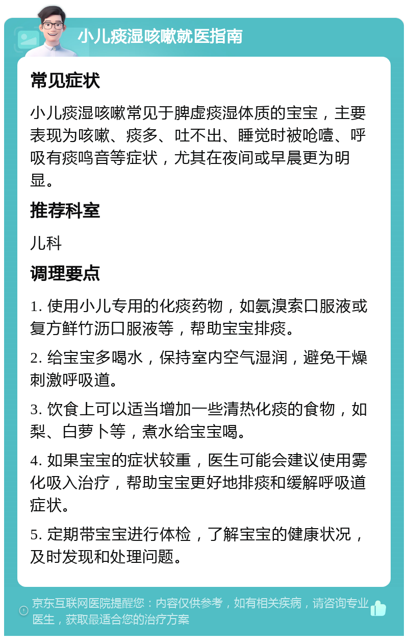 小儿痰湿咳嗽就医指南 常见症状 小儿痰湿咳嗽常见于脾虚痰湿体质的宝宝，主要表现为咳嗽、痰多、吐不出、睡觉时被呛噎、呼吸有痰鸣音等症状，尤其在夜间或早晨更为明显。 推荐科室 儿科 调理要点 1. 使用小儿专用的化痰药物，如氨溴索口服液或复方鲜竹沥口服液等，帮助宝宝排痰。 2. 给宝宝多喝水，保持室内空气湿润，避免干燥刺激呼吸道。 3. 饮食上可以适当增加一些清热化痰的食物，如梨、白萝卜等，煮水给宝宝喝。 4. 如果宝宝的症状较重，医生可能会建议使用雾化吸入治疗，帮助宝宝更好地排痰和缓解呼吸道症状。 5. 定期带宝宝进行体检，了解宝宝的健康状况，及时发现和处理问题。