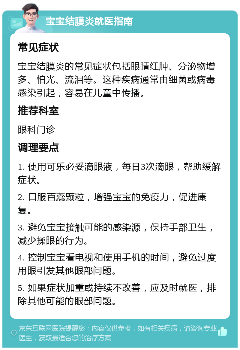 宝宝结膜炎就医指南 常见症状 宝宝结膜炎的常见症状包括眼睛红肿、分泌物增多、怕光、流泪等。这种疾病通常由细菌或病毒感染引起，容易在儿童中传播。 推荐科室 眼科门诊 调理要点 1. 使用可乐必妥滴眼液，每日3次滴眼，帮助缓解症状。 2. 口服百蕊颗粒，增强宝宝的免疫力，促进康复。 3. 避免宝宝接触可能的感染源，保持手部卫生，减少揉眼的行为。 4. 控制宝宝看电视和使用手机的时间，避免过度用眼引发其他眼部问题。 5. 如果症状加重或持续不改善，应及时就医，排除其他可能的眼部问题。