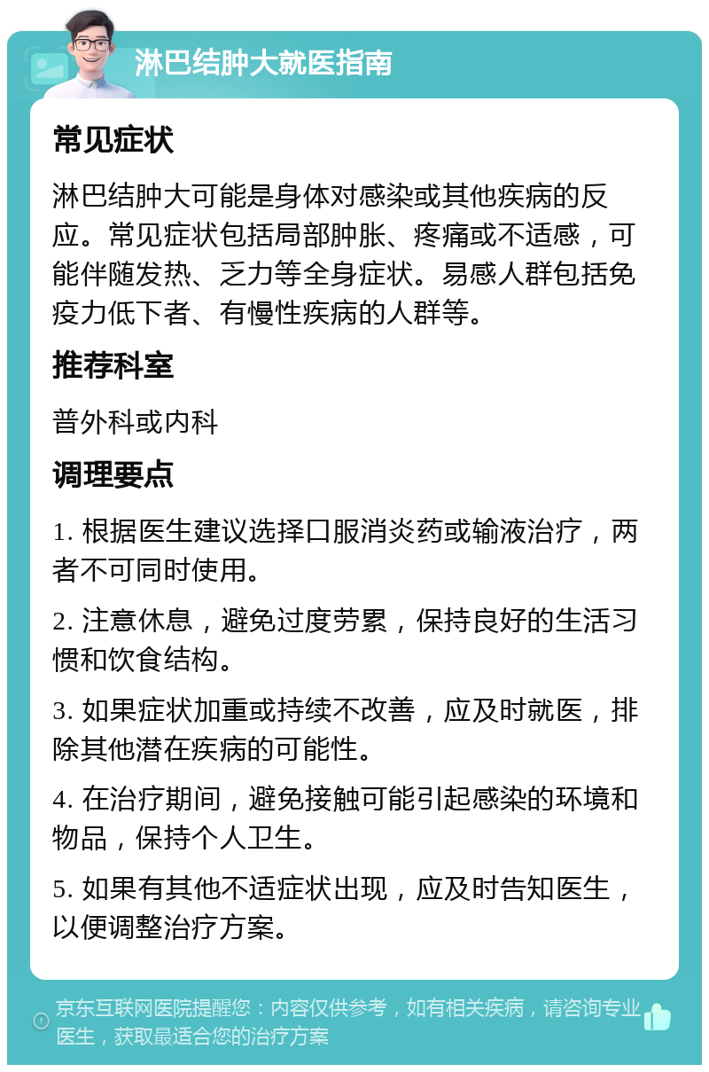 淋巴结肿大就医指南 常见症状 淋巴结肿大可能是身体对感染或其他疾病的反应。常见症状包括局部肿胀、疼痛或不适感，可能伴随发热、乏力等全身症状。易感人群包括免疫力低下者、有慢性疾病的人群等。 推荐科室 普外科或内科 调理要点 1. 根据医生建议选择口服消炎药或输液治疗，两者不可同时使用。 2. 注意休息，避免过度劳累，保持良好的生活习惯和饮食结构。 3. 如果症状加重或持续不改善，应及时就医，排除其他潜在疾病的可能性。 4. 在治疗期间，避免接触可能引起感染的环境和物品，保持个人卫生。 5. 如果有其他不适症状出现，应及时告知医生，以便调整治疗方案。