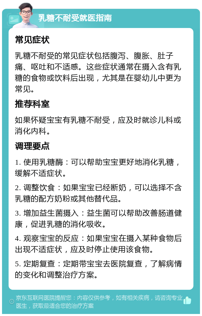 乳糖不耐受就医指南 常见症状 乳糖不耐受的常见症状包括腹泻、腹胀、肚子痛、呕吐和不适感。这些症状通常在摄入含有乳糖的食物或饮料后出现，尤其是在婴幼儿中更为常见。 推荐科室 如果怀疑宝宝有乳糖不耐受，应及时就诊儿科或消化内科。 调理要点 1. 使用乳糖酶：可以帮助宝宝更好地消化乳糖，缓解不适症状。 2. 调整饮食：如果宝宝已经断奶，可以选择不含乳糖的配方奶粉或其他替代品。 3. 增加益生菌摄入：益生菌可以帮助改善肠道健康，促进乳糖的消化吸收。 4. 观察宝宝的反应：如果宝宝在摄入某种食物后出现不适症状，应及时停止使用该食物。 5. 定期复查：定期带宝宝去医院复查，了解病情的变化和调整治疗方案。