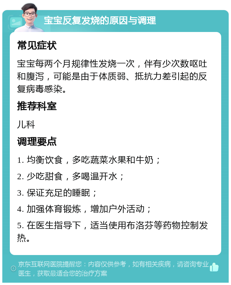 宝宝反复发烧的原因与调理 常见症状 宝宝每两个月规律性发烧一次，伴有少次数呕吐和腹泻，可能是由于体质弱、抵抗力差引起的反复病毒感染。 推荐科室 儿科 调理要点 1. 均衡饮食，多吃蔬菜水果和牛奶； 2. 少吃甜食，多喝温开水； 3. 保证充足的睡眠； 4. 加强体育锻炼，增加户外活动； 5. 在医生指导下，适当使用布洛芬等药物控制发热。