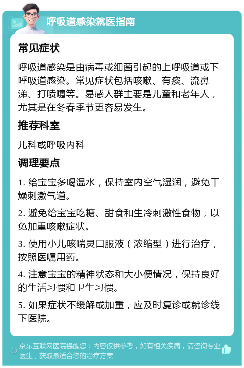 呼吸道感染就医指南 常见症状 呼吸道感染是由病毒或细菌引起的上呼吸道或下呼吸道感染。常见症状包括咳嗽、有痰、流鼻涕、打喷嚏等。易感人群主要是儿童和老年人，尤其是在冬春季节更容易发生。 推荐科室 儿科或呼吸内科 调理要点 1. 给宝宝多喝温水，保持室内空气湿润，避免干燥刺激气道。 2. 避免给宝宝吃糖、甜食和生冷刺激性食物，以免加重咳嗽症状。 3. 使用小儿咳喘灵口服液（浓缩型）进行治疗，按照医嘱用药。 4. 注意宝宝的精神状态和大小便情况，保持良好的生活习惯和卫生习惯。 5. 如果症状不缓解或加重，应及时复诊或就诊线下医院。