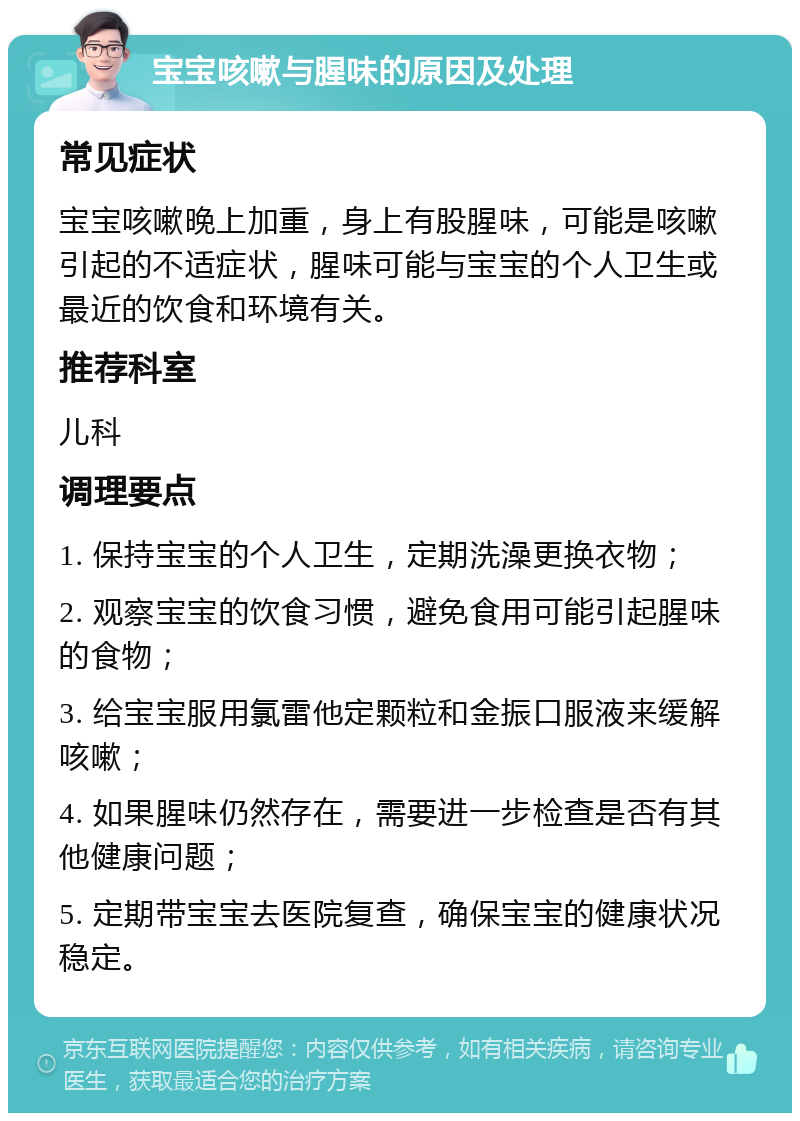 宝宝咳嗽与腥味的原因及处理 常见症状 宝宝咳嗽晚上加重，身上有股腥味，可能是咳嗽引起的不适症状，腥味可能与宝宝的个人卫生或最近的饮食和环境有关。 推荐科室 儿科 调理要点 1. 保持宝宝的个人卫生，定期洗澡更换衣物； 2. 观察宝宝的饮食习惯，避免食用可能引起腥味的食物； 3. 给宝宝服用氯雷他定颗粒和金振口服液来缓解咳嗽； 4. 如果腥味仍然存在，需要进一步检查是否有其他健康问题； 5. 定期带宝宝去医院复查，确保宝宝的健康状况稳定。