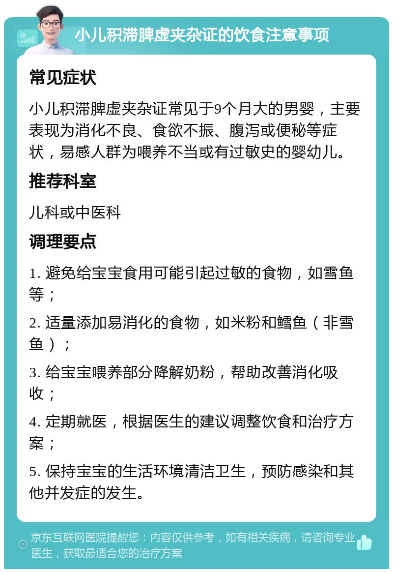 小儿积滞脾虚夹杂证的饮食注意事项 常见症状 小儿积滞脾虚夹杂证常见于9个月大的男婴，主要表现为消化不良、食欲不振、腹泻或便秘等症状，易感人群为喂养不当或有过敏史的婴幼儿。 推荐科室 儿科或中医科 调理要点 1. 避免给宝宝食用可能引起过敏的食物，如雪鱼等； 2. 适量添加易消化的食物，如米粉和鳕鱼（非雪鱼）； 3. 给宝宝喂养部分降解奶粉，帮助改善消化吸收； 4. 定期就医，根据医生的建议调整饮食和治疗方案； 5. 保持宝宝的生活环境清洁卫生，预防感染和其他并发症的发生。