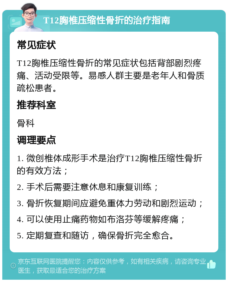 T12胸椎压缩性骨折的治疗指南 常见症状 T12胸椎压缩性骨折的常见症状包括背部剧烈疼痛、活动受限等。易感人群主要是老年人和骨质疏松患者。 推荐科室 骨科 调理要点 1. 微创椎体成形手术是治疗T12胸椎压缩性骨折的有效方法； 2. 手术后需要注意休息和康复训练； 3. 骨折恢复期间应避免重体力劳动和剧烈运动； 4. 可以使用止痛药物如布洛芬等缓解疼痛； 5. 定期复查和随访，确保骨折完全愈合。