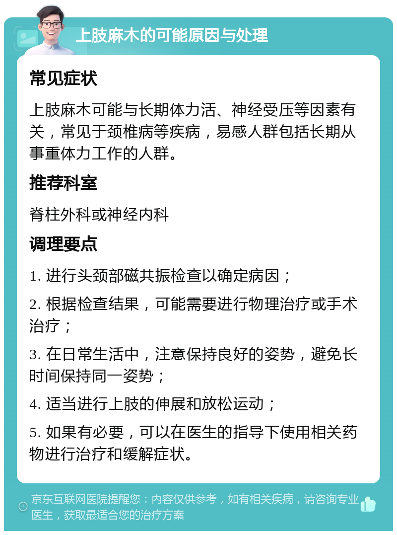 上肢麻木的可能原因与处理 常见症状 上肢麻木可能与长期体力活、神经受压等因素有关，常见于颈椎病等疾病，易感人群包括长期从事重体力工作的人群。 推荐科室 脊柱外科或神经内科 调理要点 1. 进行头颈部磁共振检查以确定病因； 2. 根据检查结果，可能需要进行物理治疗或手术治疗； 3. 在日常生活中，注意保持良好的姿势，避免长时间保持同一姿势； 4. 适当进行上肢的伸展和放松运动； 5. 如果有必要，可以在医生的指导下使用相关药物进行治疗和缓解症状。