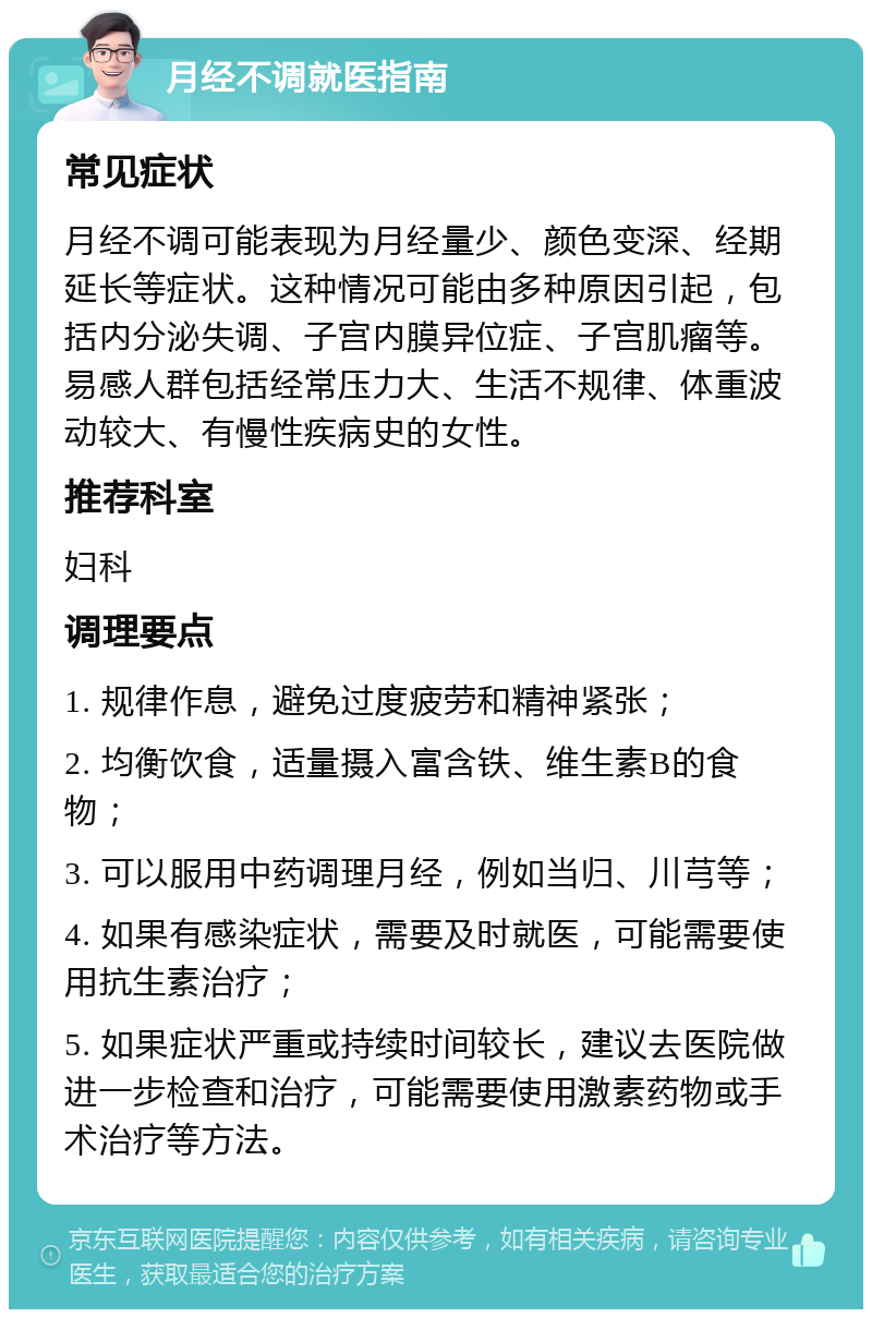 月经不调就医指南 常见症状 月经不调可能表现为月经量少、颜色变深、经期延长等症状。这种情况可能由多种原因引起，包括内分泌失调、子宫内膜异位症、子宫肌瘤等。易感人群包括经常压力大、生活不规律、体重波动较大、有慢性疾病史的女性。 推荐科室 妇科 调理要点 1. 规律作息，避免过度疲劳和精神紧张； 2. 均衡饮食，适量摄入富含铁、维生素B的食物； 3. 可以服用中药调理月经，例如当归、川芎等； 4. 如果有感染症状，需要及时就医，可能需要使用抗生素治疗； 5. 如果症状严重或持续时间较长，建议去医院做进一步检查和治疗，可能需要使用激素药物或手术治疗等方法。