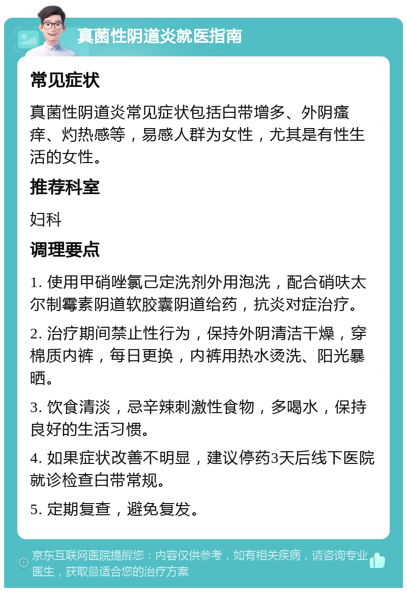 真菌性阴道炎就医指南 常见症状 真菌性阴道炎常见症状包括白带增多、外阴瘙痒、灼热感等，易感人群为女性，尤其是有性生活的女性。 推荐科室 妇科 调理要点 1. 使用甲硝唑氯己定洗剂外用泡洗，配合硝呋太尔制霉素阴道软胶囊阴道给药，抗炎对症治疗。 2. 治疗期间禁止性行为，保持外阴清洁干燥，穿棉质内裤，每日更换，内裤用热水烫洗、阳光暴晒。 3. 饮食清淡，忌辛辣刺激性食物，多喝水，保持良好的生活习惯。 4. 如果症状改善不明显，建议停药3天后线下医院就诊检查白带常规。 5. 定期复查，避免复发。