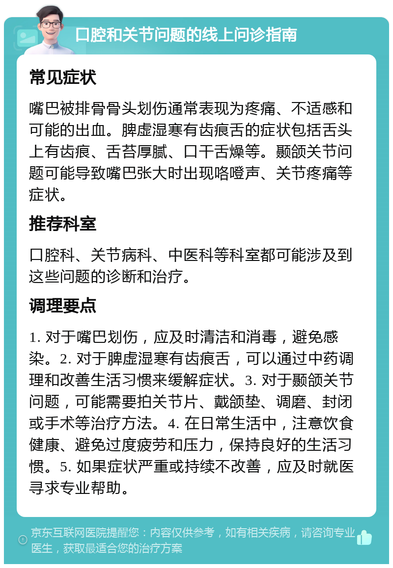 口腔和关节问题的线上问诊指南 常见症状 嘴巴被排骨骨头划伤通常表现为疼痛、不适感和可能的出血。脾虚湿寒有齿痕舌的症状包括舌头上有齿痕、舌苔厚腻、口干舌燥等。颞颌关节问题可能导致嘴巴张大时出现咯噔声、关节疼痛等症状。 推荐科室 口腔科、关节病科、中医科等科室都可能涉及到这些问题的诊断和治疗。 调理要点 1. 对于嘴巴划伤，应及时清洁和消毒，避免感染。2. 对于脾虚湿寒有齿痕舌，可以通过中药调理和改善生活习惯来缓解症状。3. 对于颞颌关节问题，可能需要拍关节片、戴颌垫、调磨、封闭或手术等治疗方法。4. 在日常生活中，注意饮食健康、避免过度疲劳和压力，保持良好的生活习惯。5. 如果症状严重或持续不改善，应及时就医寻求专业帮助。