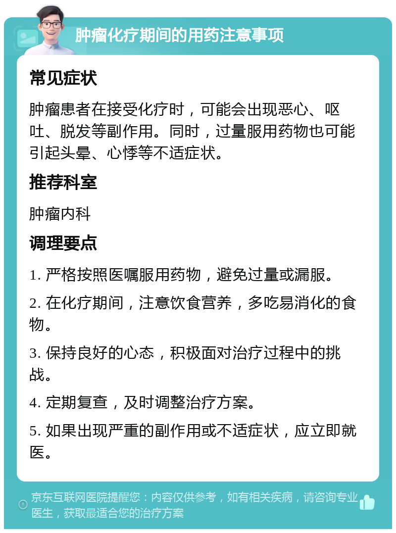 肿瘤化疗期间的用药注意事项 常见症状 肿瘤患者在接受化疗时，可能会出现恶心、呕吐、脱发等副作用。同时，过量服用药物也可能引起头晕、心悸等不适症状。 推荐科室 肿瘤内科 调理要点 1. 严格按照医嘱服用药物，避免过量或漏服。 2. 在化疗期间，注意饮食营养，多吃易消化的食物。 3. 保持良好的心态，积极面对治疗过程中的挑战。 4. 定期复查，及时调整治疗方案。 5. 如果出现严重的副作用或不适症状，应立即就医。