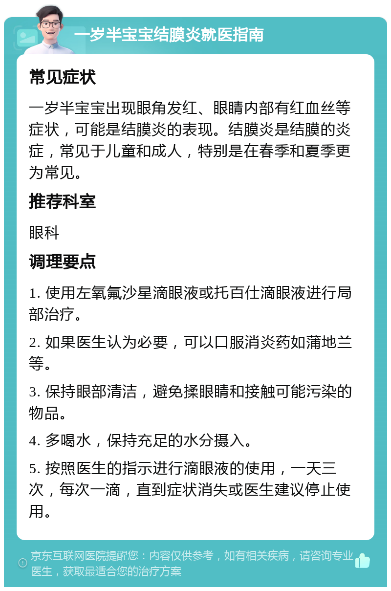 一岁半宝宝结膜炎就医指南 常见症状 一岁半宝宝出现眼角发红、眼睛内部有红血丝等症状，可能是结膜炎的表现。结膜炎是结膜的炎症，常见于儿童和成人，特别是在春季和夏季更为常见。 推荐科室 眼科 调理要点 1. 使用左氧氟沙星滴眼液或托百仕滴眼液进行局部治疗。 2. 如果医生认为必要，可以口服消炎药如蒲地兰等。 3. 保持眼部清洁，避免揉眼睛和接触可能污染的物品。 4. 多喝水，保持充足的水分摄入。 5. 按照医生的指示进行滴眼液的使用，一天三次，每次一滴，直到症状消失或医生建议停止使用。