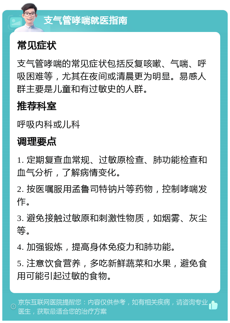 支气管哮喘就医指南 常见症状 支气管哮喘的常见症状包括反复咳嗽、气喘、呼吸困难等，尤其在夜间或清晨更为明显。易感人群主要是儿童和有过敏史的人群。 推荐科室 呼吸内科或儿科 调理要点 1. 定期复查血常规、过敏原检查、肺功能检查和血气分析，了解病情变化。 2. 按医嘱服用孟鲁司特钠片等药物，控制哮喘发作。 3. 避免接触过敏原和刺激性物质，如烟雾、灰尘等。 4. 加强锻炼，提高身体免疫力和肺功能。 5. 注意饮食营养，多吃新鲜蔬菜和水果，避免食用可能引起过敏的食物。