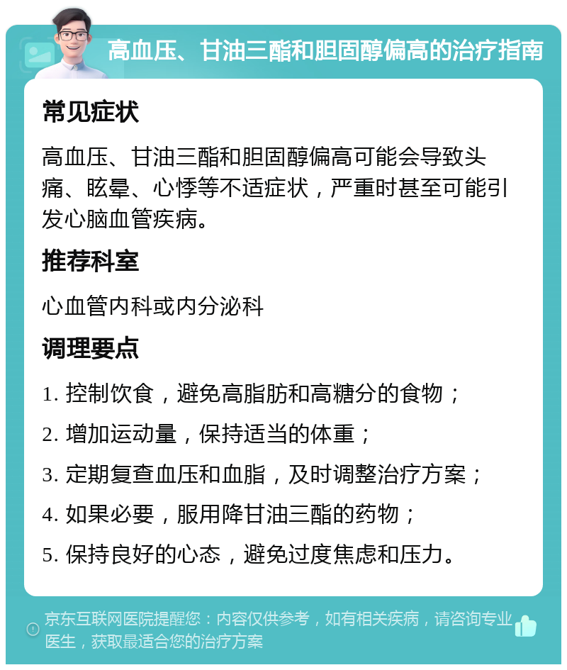 高血压、甘油三酯和胆固醇偏高的治疗指南 常见症状 高血压、甘油三酯和胆固醇偏高可能会导致头痛、眩晕、心悸等不适症状，严重时甚至可能引发心脑血管疾病。 推荐科室 心血管内科或内分泌科 调理要点 1. 控制饮食，避免高脂肪和高糖分的食物； 2. 增加运动量，保持适当的体重； 3. 定期复查血压和血脂，及时调整治疗方案； 4. 如果必要，服用降甘油三酯的药物； 5. 保持良好的心态，避免过度焦虑和压力。