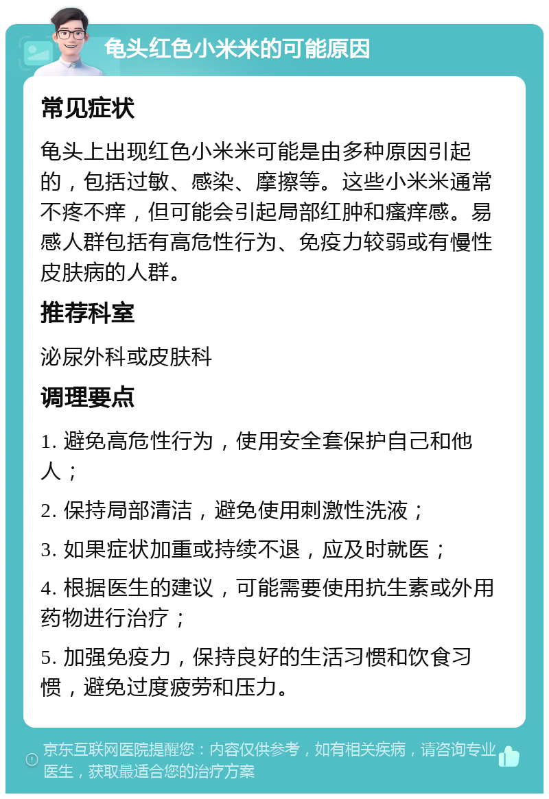 龟头红色小米米的可能原因 常见症状 龟头上出现红色小米米可能是由多种原因引起的，包括过敏、感染、摩擦等。这些小米米通常不疼不痒，但可能会引起局部红肿和瘙痒感。易感人群包括有高危性行为、免疫力较弱或有慢性皮肤病的人群。 推荐科室 泌尿外科或皮肤科 调理要点 1. 避免高危性行为，使用安全套保护自己和他人； 2. 保持局部清洁，避免使用刺激性洗液； 3. 如果症状加重或持续不退，应及时就医； 4. 根据医生的建议，可能需要使用抗生素或外用药物进行治疗； 5. 加强免疫力，保持良好的生活习惯和饮食习惯，避免过度疲劳和压力。