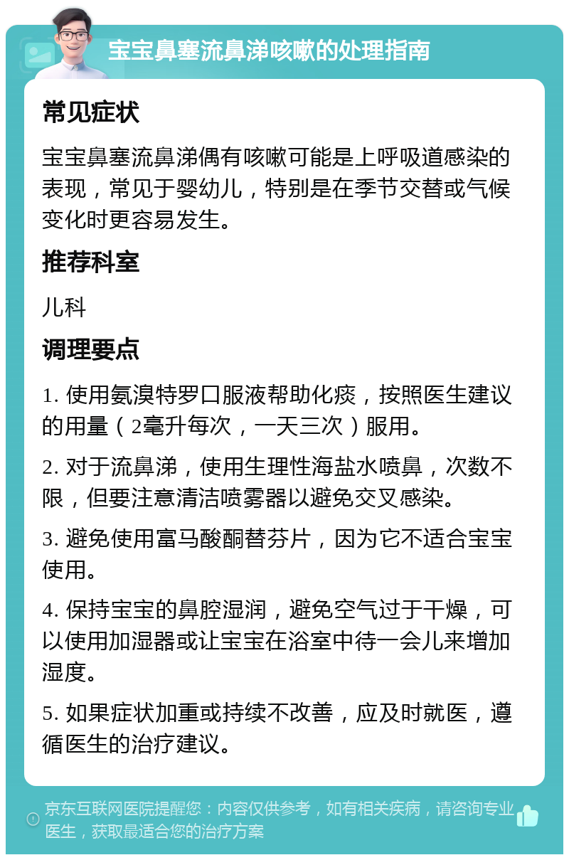 宝宝鼻塞流鼻涕咳嗽的处理指南 常见症状 宝宝鼻塞流鼻涕偶有咳嗽可能是上呼吸道感染的表现，常见于婴幼儿，特别是在季节交替或气候变化时更容易发生。 推荐科室 儿科 调理要点 1. 使用氨溴特罗口服液帮助化痰，按照医生建议的用量（2毫升每次，一天三次）服用。 2. 对于流鼻涕，使用生理性海盐水喷鼻，次数不限，但要注意清洁喷雾器以避免交叉感染。 3. 避免使用富马酸酮替芬片，因为它不适合宝宝使用。 4. 保持宝宝的鼻腔湿润，避免空气过于干燥，可以使用加湿器或让宝宝在浴室中待一会儿来增加湿度。 5. 如果症状加重或持续不改善，应及时就医，遵循医生的治疗建议。