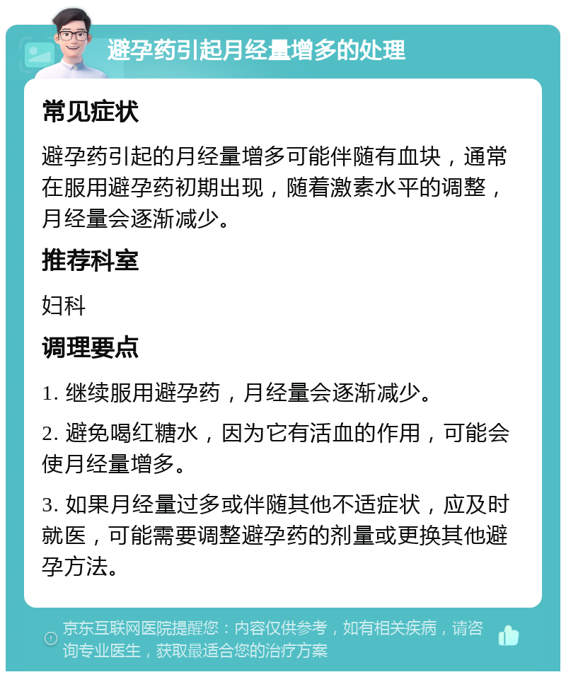 避孕药引起月经量增多的处理 常见症状 避孕药引起的月经量增多可能伴随有血块，通常在服用避孕药初期出现，随着激素水平的调整，月经量会逐渐减少。 推荐科室 妇科 调理要点 1. 继续服用避孕药，月经量会逐渐减少。 2. 避免喝红糖水，因为它有活血的作用，可能会使月经量增多。 3. 如果月经量过多或伴随其他不适症状，应及时就医，可能需要调整避孕药的剂量或更换其他避孕方法。