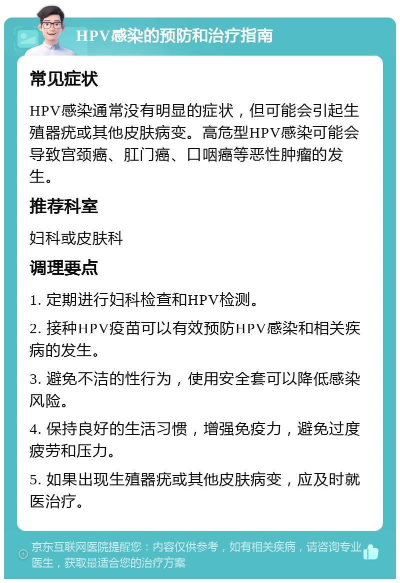 HPV感染的预防和治疗指南 常见症状 HPV感染通常没有明显的症状，但可能会引起生殖器疣或其他皮肤病变。高危型HPV感染可能会导致宫颈癌、肛门癌、口咽癌等恶性肿瘤的发生。 推荐科室 妇科或皮肤科 调理要点 1. 定期进行妇科检查和HPV检测。 2. 接种HPV疫苗可以有效预防HPV感染和相关疾病的发生。 3. 避免不洁的性行为，使用安全套可以降低感染风险。 4. 保持良好的生活习惯，增强免疫力，避免过度疲劳和压力。 5. 如果出现生殖器疣或其他皮肤病变，应及时就医治疗。