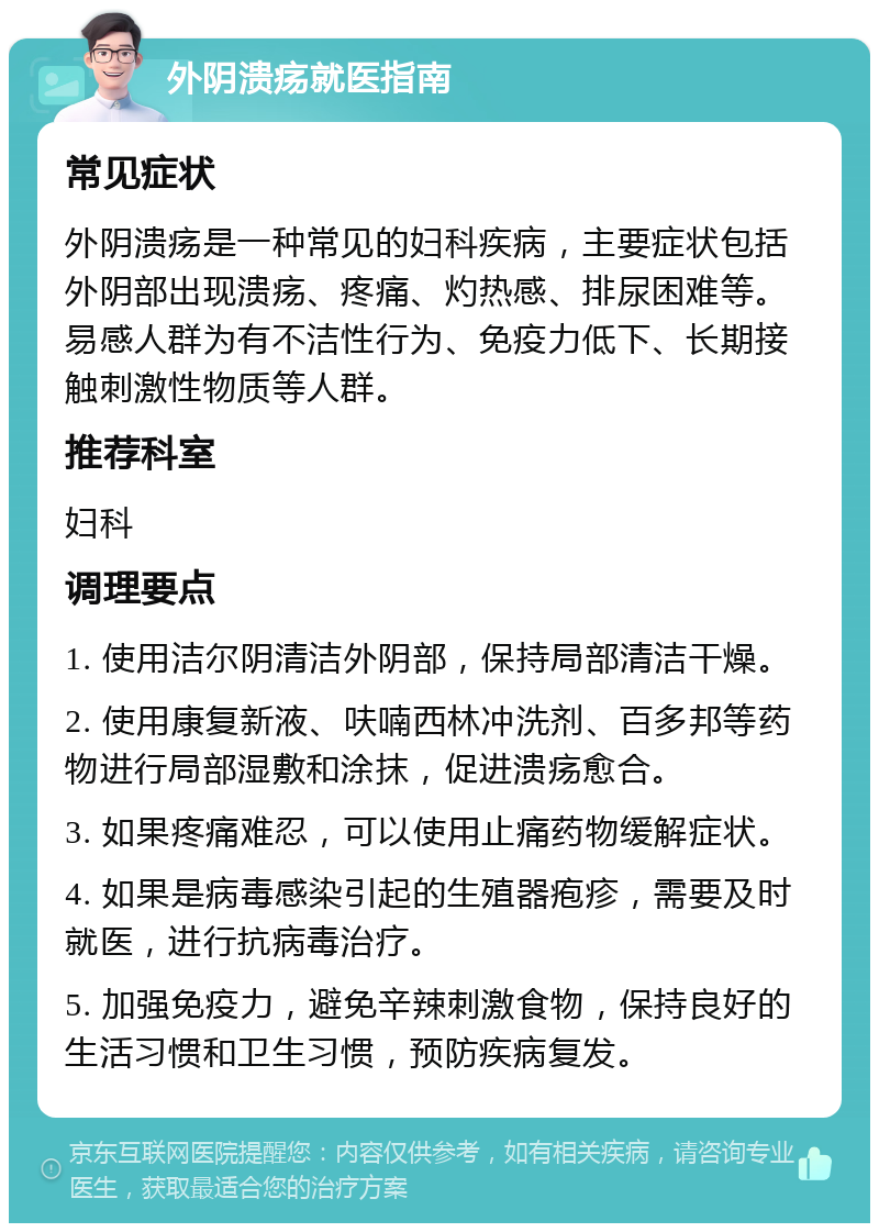 外阴溃疡就医指南 常见症状 外阴溃疡是一种常见的妇科疾病，主要症状包括外阴部出现溃疡、疼痛、灼热感、排尿困难等。易感人群为有不洁性行为、免疫力低下、长期接触刺激性物质等人群。 推荐科室 妇科 调理要点 1. 使用洁尔阴清洁外阴部，保持局部清洁干燥。 2. 使用康复新液、呋喃西林冲洗剂、百多邦等药物进行局部湿敷和涂抹，促进溃疡愈合。 3. 如果疼痛难忍，可以使用止痛药物缓解症状。 4. 如果是病毒感染引起的生殖器疱疹，需要及时就医，进行抗病毒治疗。 5. 加强免疫力，避免辛辣刺激食物，保持良好的生活习惯和卫生习惯，预防疾病复发。