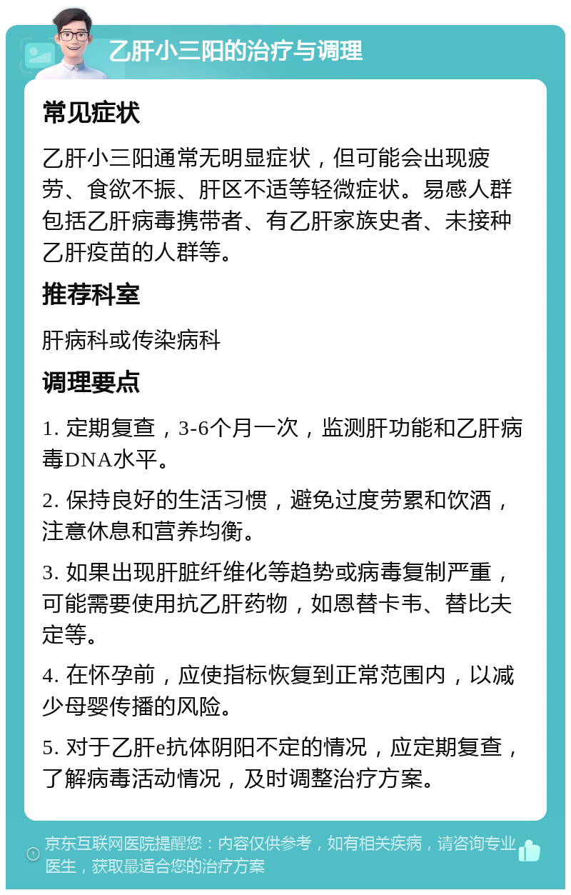 乙肝小三阳的治疗与调理 常见症状 乙肝小三阳通常无明显症状，但可能会出现疲劳、食欲不振、肝区不适等轻微症状。易感人群包括乙肝病毒携带者、有乙肝家族史者、未接种乙肝疫苗的人群等。 推荐科室 肝病科或传染病科 调理要点 1. 定期复查，3-6个月一次，监测肝功能和乙肝病毒DNA水平。 2. 保持良好的生活习惯，避免过度劳累和饮酒，注意休息和营养均衡。 3. 如果出现肝脏纤维化等趋势或病毒复制严重，可能需要使用抗乙肝药物，如恩替卡韦、替比夫定等。 4. 在怀孕前，应使指标恢复到正常范围内，以减少母婴传播的风险。 5. 对于乙肝e抗体阴阳不定的情况，应定期复查，了解病毒活动情况，及时调整治疗方案。