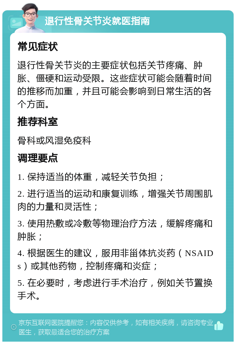 退行性骨关节炎就医指南 常见症状 退行性骨关节炎的主要症状包括关节疼痛、肿胀、僵硬和运动受限。这些症状可能会随着时间的推移而加重，并且可能会影响到日常生活的各个方面。 推荐科室 骨科或风湿免疫科 调理要点 1. 保持适当的体重，减轻关节负担； 2. 进行适当的运动和康复训练，增强关节周围肌肉的力量和灵活性； 3. 使用热敷或冷敷等物理治疗方法，缓解疼痛和肿胀； 4. 根据医生的建议，服用非甾体抗炎药（NSAIDs）或其他药物，控制疼痛和炎症； 5. 在必要时，考虑进行手术治疗，例如关节置换手术。