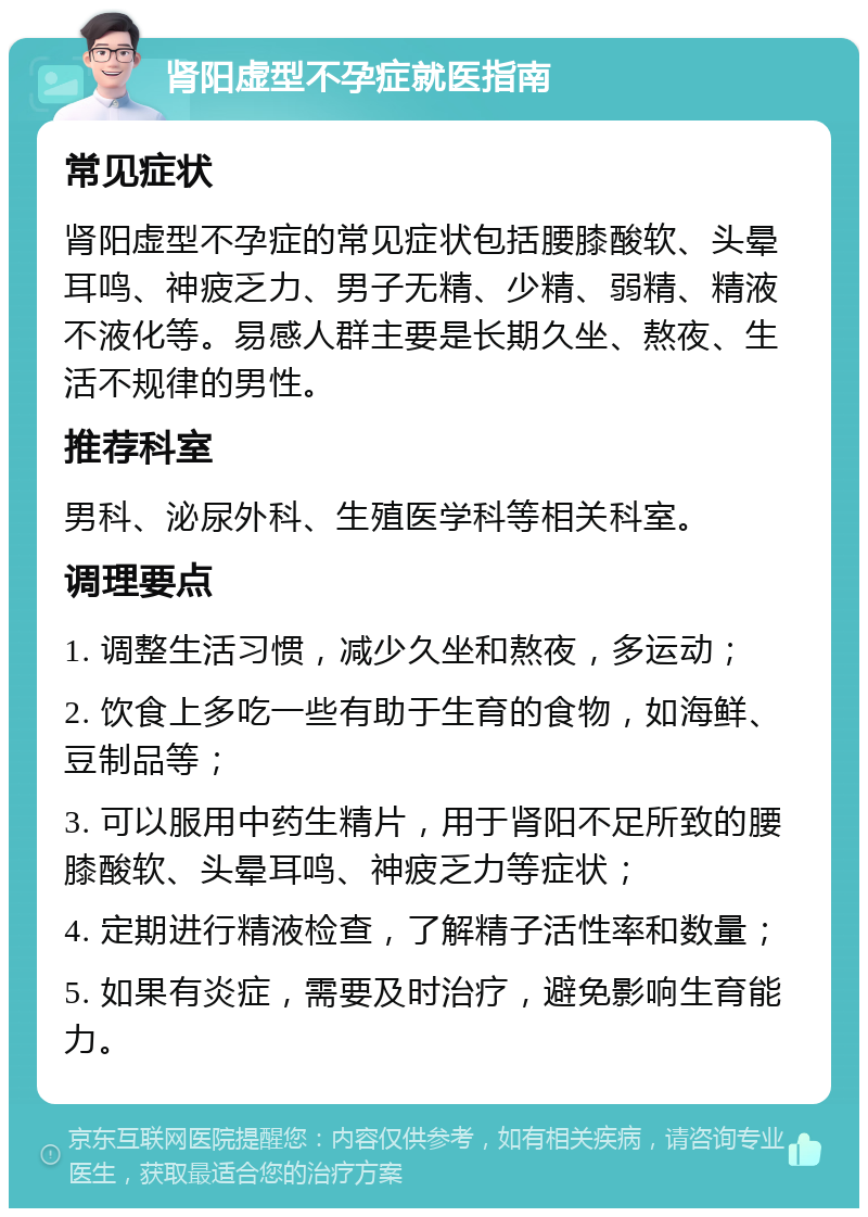 肾阳虚型不孕症就医指南 常见症状 肾阳虚型不孕症的常见症状包括腰膝酸软、头晕耳鸣、神疲乏力、男子无精、少精、弱精、精液不液化等。易感人群主要是长期久坐、熬夜、生活不规律的男性。 推荐科室 男科、泌尿外科、生殖医学科等相关科室。 调理要点 1. 调整生活习惯，减少久坐和熬夜，多运动； 2. 饮食上多吃一些有助于生育的食物，如海鲜、豆制品等； 3. 可以服用中药生精片，用于肾阳不足所致的腰膝酸软、头晕耳鸣、神疲乏力等症状； 4. 定期进行精液检查，了解精子活性率和数量； 5. 如果有炎症，需要及时治疗，避免影响生育能力。