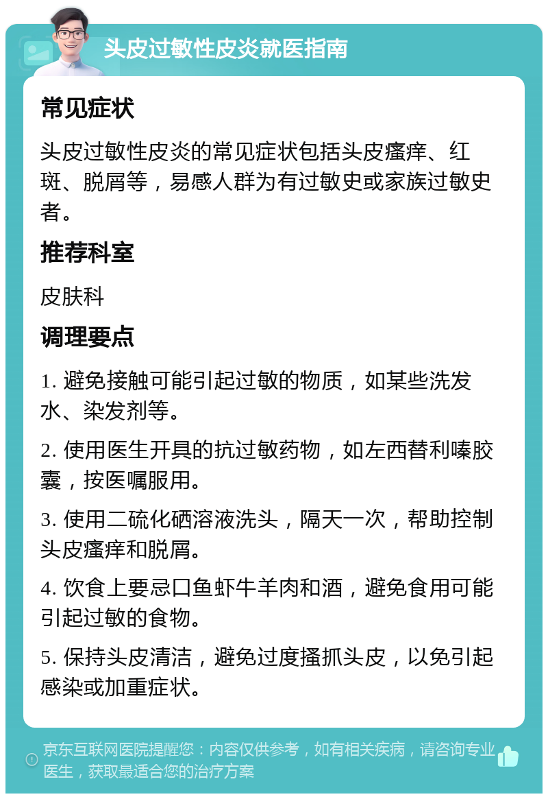 头皮过敏性皮炎就医指南 常见症状 头皮过敏性皮炎的常见症状包括头皮瘙痒、红斑、脱屑等，易感人群为有过敏史或家族过敏史者。 推荐科室 皮肤科 调理要点 1. 避免接触可能引起过敏的物质，如某些洗发水、染发剂等。 2. 使用医生开具的抗过敏药物，如左西替利嗪胶囊，按医嘱服用。 3. 使用二硫化硒溶液洗头，隔天一次，帮助控制头皮瘙痒和脱屑。 4. 饮食上要忌口鱼虾牛羊肉和酒，避免食用可能引起过敏的食物。 5. 保持头皮清洁，避免过度搔抓头皮，以免引起感染或加重症状。