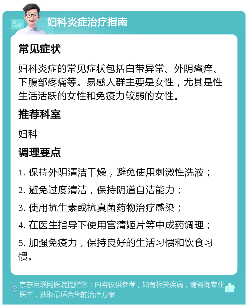 妇科炎症治疗指南 常见症状 妇科炎症的常见症状包括白带异常、外阴瘙痒、下腹部疼痛等。易感人群主要是女性，尤其是性生活活跃的女性和免疫力较弱的女性。 推荐科室 妇科 调理要点 1. 保持外阴清洁干燥，避免使用刺激性洗液； 2. 避免过度清洁，保持阴道自洁能力； 3. 使用抗生素或抗真菌药物治疗感染； 4. 在医生指导下使用宫清姬片等中成药调理； 5. 加强免疫力，保持良好的生活习惯和饮食习惯。