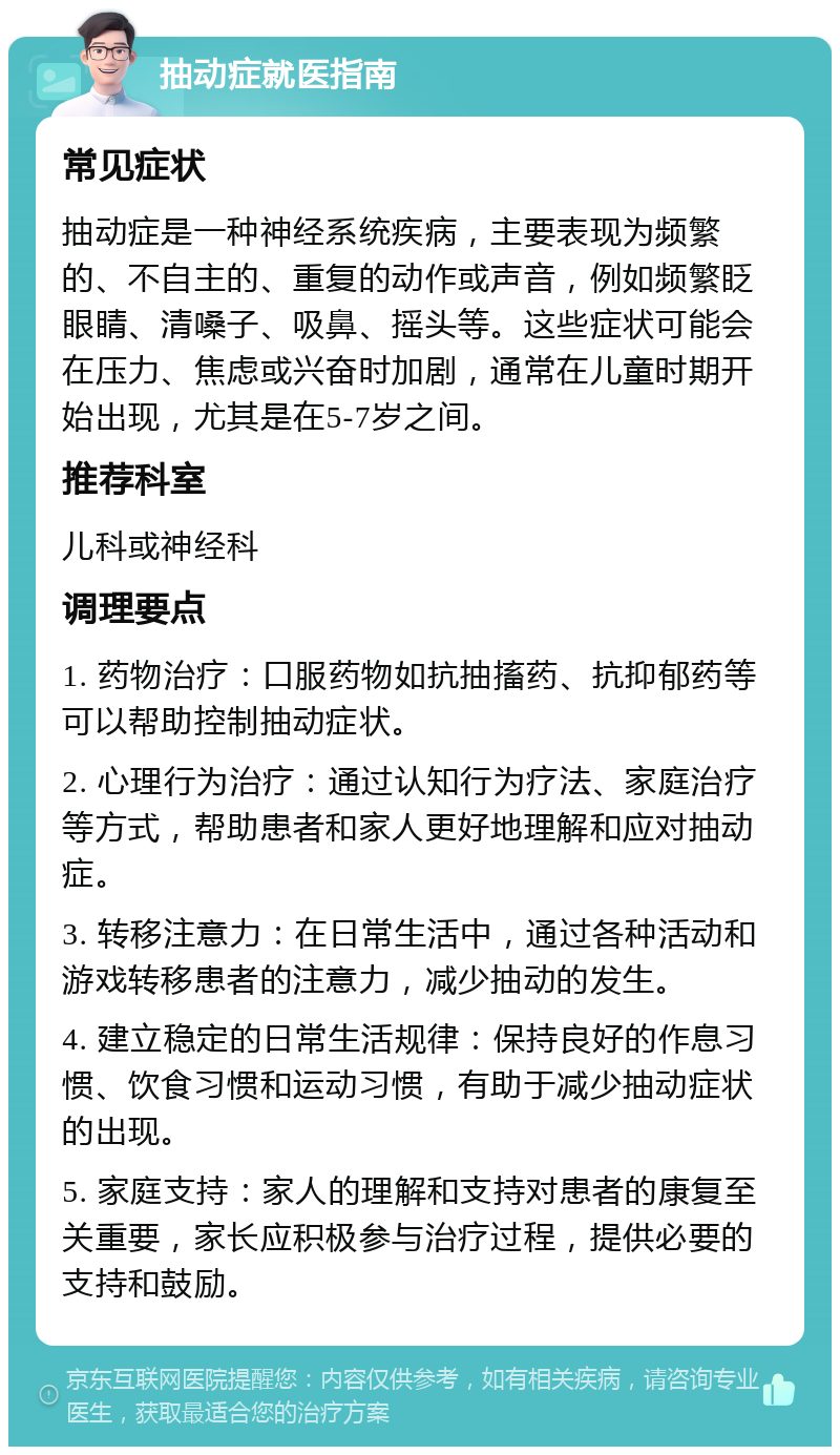 抽动症就医指南 常见症状 抽动症是一种神经系统疾病，主要表现为频繁的、不自主的、重复的动作或声音，例如频繁眨眼睛、清嗓子、吸鼻、摇头等。这些症状可能会在压力、焦虑或兴奋时加剧，通常在儿童时期开始出现，尤其是在5-7岁之间。 推荐科室 儿科或神经科 调理要点 1. 药物治疗：口服药物如抗抽搐药、抗抑郁药等可以帮助控制抽动症状。 2. 心理行为治疗：通过认知行为疗法、家庭治疗等方式，帮助患者和家人更好地理解和应对抽动症。 3. 转移注意力：在日常生活中，通过各种活动和游戏转移患者的注意力，减少抽动的发生。 4. 建立稳定的日常生活规律：保持良好的作息习惯、饮食习惯和运动习惯，有助于减少抽动症状的出现。 5. 家庭支持：家人的理解和支持对患者的康复至关重要，家长应积极参与治疗过程，提供必要的支持和鼓励。