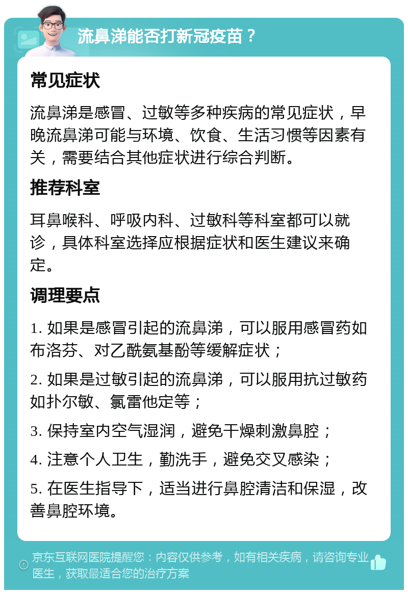 流鼻涕能否打新冠疫苗？ 常见症状 流鼻涕是感冒、过敏等多种疾病的常见症状，早晚流鼻涕可能与环境、饮食、生活习惯等因素有关，需要结合其他症状进行综合判断。 推荐科室 耳鼻喉科、呼吸内科、过敏科等科室都可以就诊，具体科室选择应根据症状和医生建议来确定。 调理要点 1. 如果是感冒引起的流鼻涕，可以服用感冒药如布洛芬、对乙酰氨基酚等缓解症状； 2. 如果是过敏引起的流鼻涕，可以服用抗过敏药如扑尔敏、氯雷他定等； 3. 保持室内空气湿润，避免干燥刺激鼻腔； 4. 注意个人卫生，勤洗手，避免交叉感染； 5. 在医生指导下，适当进行鼻腔清洁和保湿，改善鼻腔环境。