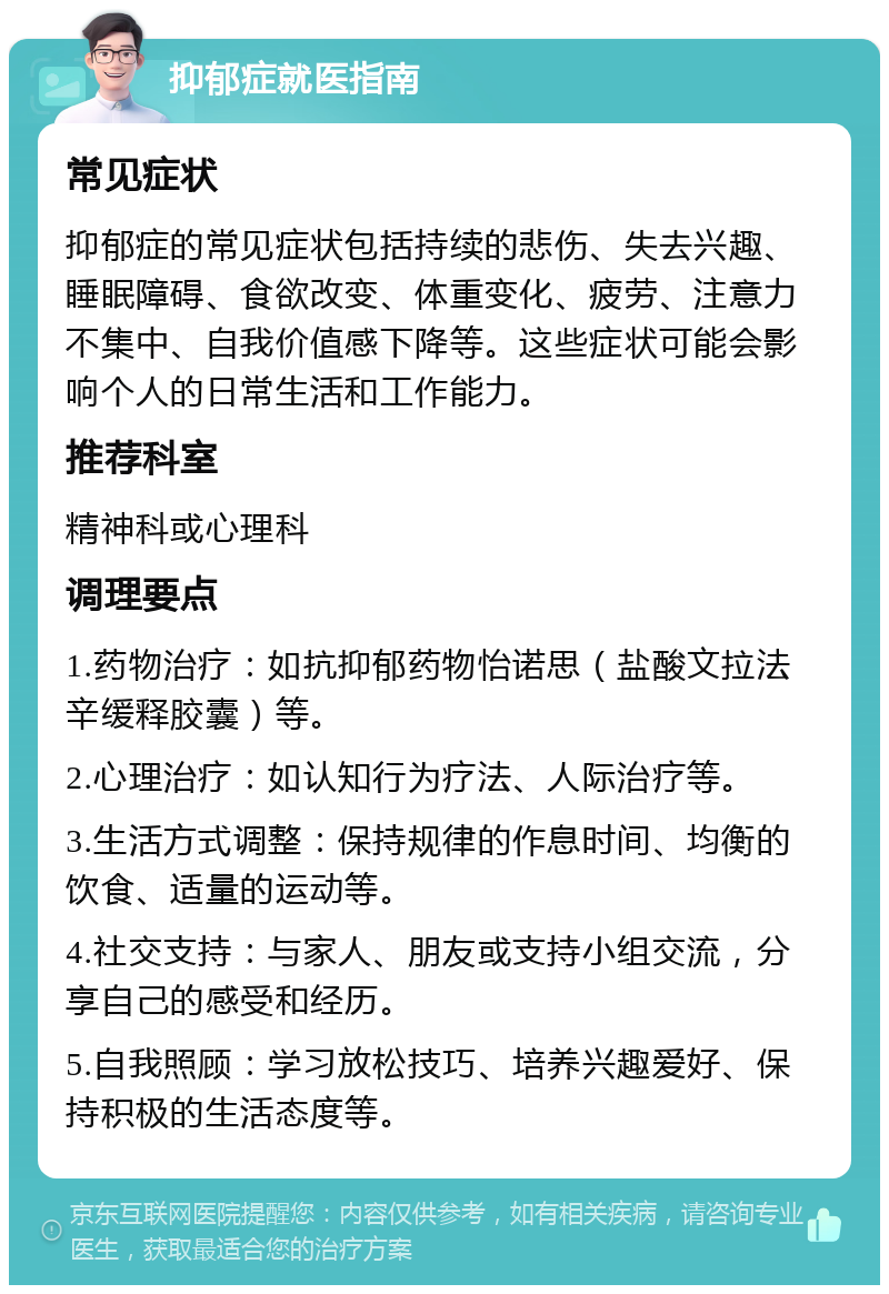 抑郁症就医指南 常见症状 抑郁症的常见症状包括持续的悲伤、失去兴趣、睡眠障碍、食欲改变、体重变化、疲劳、注意力不集中、自我价值感下降等。这些症状可能会影响个人的日常生活和工作能力。 推荐科室 精神科或心理科 调理要点 1.药物治疗：如抗抑郁药物怡诺思（盐酸文拉法辛缓释胶囊）等。 2.心理治疗：如认知行为疗法、人际治疗等。 3.生活方式调整：保持规律的作息时间、均衡的饮食、适量的运动等。 4.社交支持：与家人、朋友或支持小组交流，分享自己的感受和经历。 5.自我照顾：学习放松技巧、培养兴趣爱好、保持积极的生活态度等。