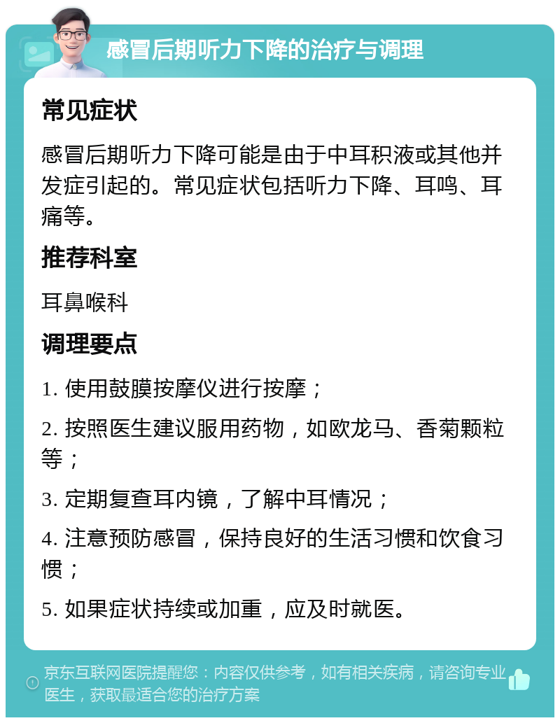 感冒后期听力下降的治疗与调理 常见症状 感冒后期听力下降可能是由于中耳积液或其他并发症引起的。常见症状包括听力下降、耳鸣、耳痛等。 推荐科室 耳鼻喉科 调理要点 1. 使用鼓膜按摩仪进行按摩； 2. 按照医生建议服用药物，如欧龙马、香菊颗粒等； 3. 定期复查耳内镜，了解中耳情况； 4. 注意预防感冒，保持良好的生活习惯和饮食习惯； 5. 如果症状持续或加重，应及时就医。