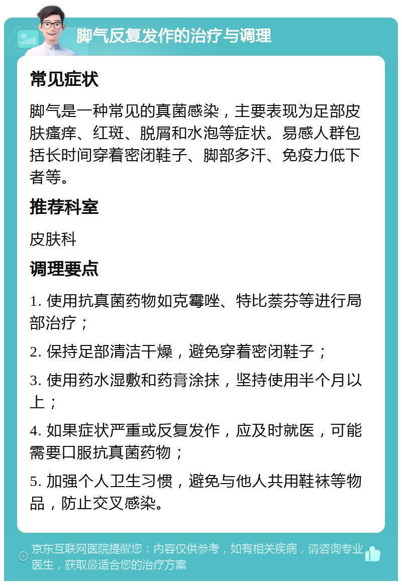 脚气反复发作的治疗与调理 常见症状 脚气是一种常见的真菌感染，主要表现为足部皮肤瘙痒、红斑、脱屑和水泡等症状。易感人群包括长时间穿着密闭鞋子、脚部多汗、免疫力低下者等。 推荐科室 皮肤科 调理要点 1. 使用抗真菌药物如克霉唑、特比萘芬等进行局部治疗； 2. 保持足部清洁干燥，避免穿着密闭鞋子； 3. 使用药水湿敷和药膏涂抹，坚持使用半个月以上； 4. 如果症状严重或反复发作，应及时就医，可能需要口服抗真菌药物； 5. 加强个人卫生习惯，避免与他人共用鞋袜等物品，防止交叉感染。