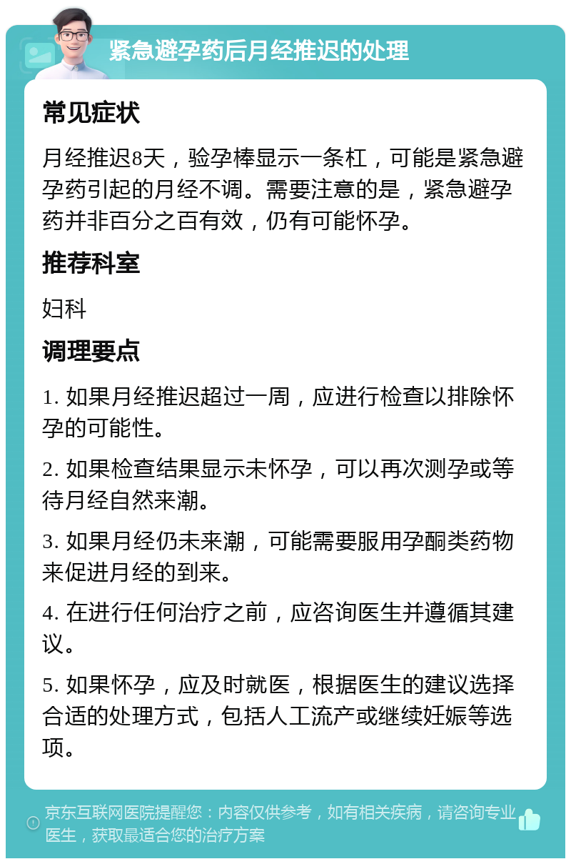 紧急避孕药后月经推迟的处理 常见症状 月经推迟8天，验孕棒显示一条杠，可能是紧急避孕药引起的月经不调。需要注意的是，紧急避孕药并非百分之百有效，仍有可能怀孕。 推荐科室 妇科 调理要点 1. 如果月经推迟超过一周，应进行检查以排除怀孕的可能性。 2. 如果检查结果显示未怀孕，可以再次测孕或等待月经自然来潮。 3. 如果月经仍未来潮，可能需要服用孕酮类药物来促进月经的到来。 4. 在进行任何治疗之前，应咨询医生并遵循其建议。 5. 如果怀孕，应及时就医，根据医生的建议选择合适的处理方式，包括人工流产或继续妊娠等选项。