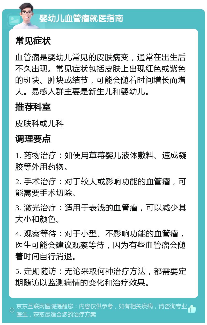 婴幼儿血管瘤就医指南 常见症状 血管瘤是婴幼儿常见的皮肤病变，通常在出生后不久出现。常见症状包括皮肤上出现红色或紫色的斑块、肿块或结节，可能会随着时间增长而增大。易感人群主要是新生儿和婴幼儿。 推荐科室 皮肤科或儿科 调理要点 1. 药物治疗：如使用草莓婴儿液体敷料、速成凝胶等外用药物。 2. 手术治疗：对于较大或影响功能的血管瘤，可能需要手术切除。 3. 激光治疗：适用于表浅的血管瘤，可以减少其大小和颜色。 4. 观察等待：对于小型、不影响功能的血管瘤，医生可能会建议观察等待，因为有些血管瘤会随着时间自行消退。 5. 定期随访：无论采取何种治疗方法，都需要定期随访以监测病情的变化和治疗效果。