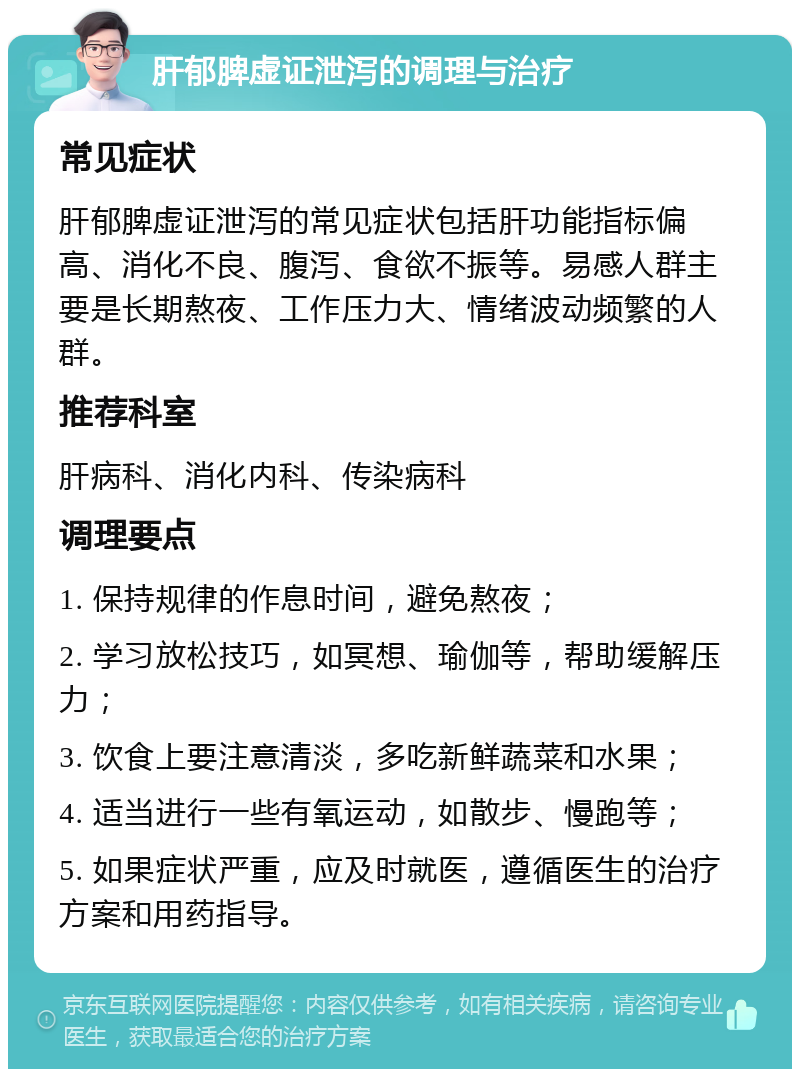 肝郁脾虚证泄泻的调理与治疗 常见症状 肝郁脾虚证泄泻的常见症状包括肝功能指标偏高、消化不良、腹泻、食欲不振等。易感人群主要是长期熬夜、工作压力大、情绪波动频繁的人群。 推荐科室 肝病科、消化内科、传染病科 调理要点 1. 保持规律的作息时间，避免熬夜； 2. 学习放松技巧，如冥想、瑜伽等，帮助缓解压力； 3. 饮食上要注意清淡，多吃新鲜蔬菜和水果； 4. 适当进行一些有氧运动，如散步、慢跑等； 5. 如果症状严重，应及时就医，遵循医生的治疗方案和用药指导。