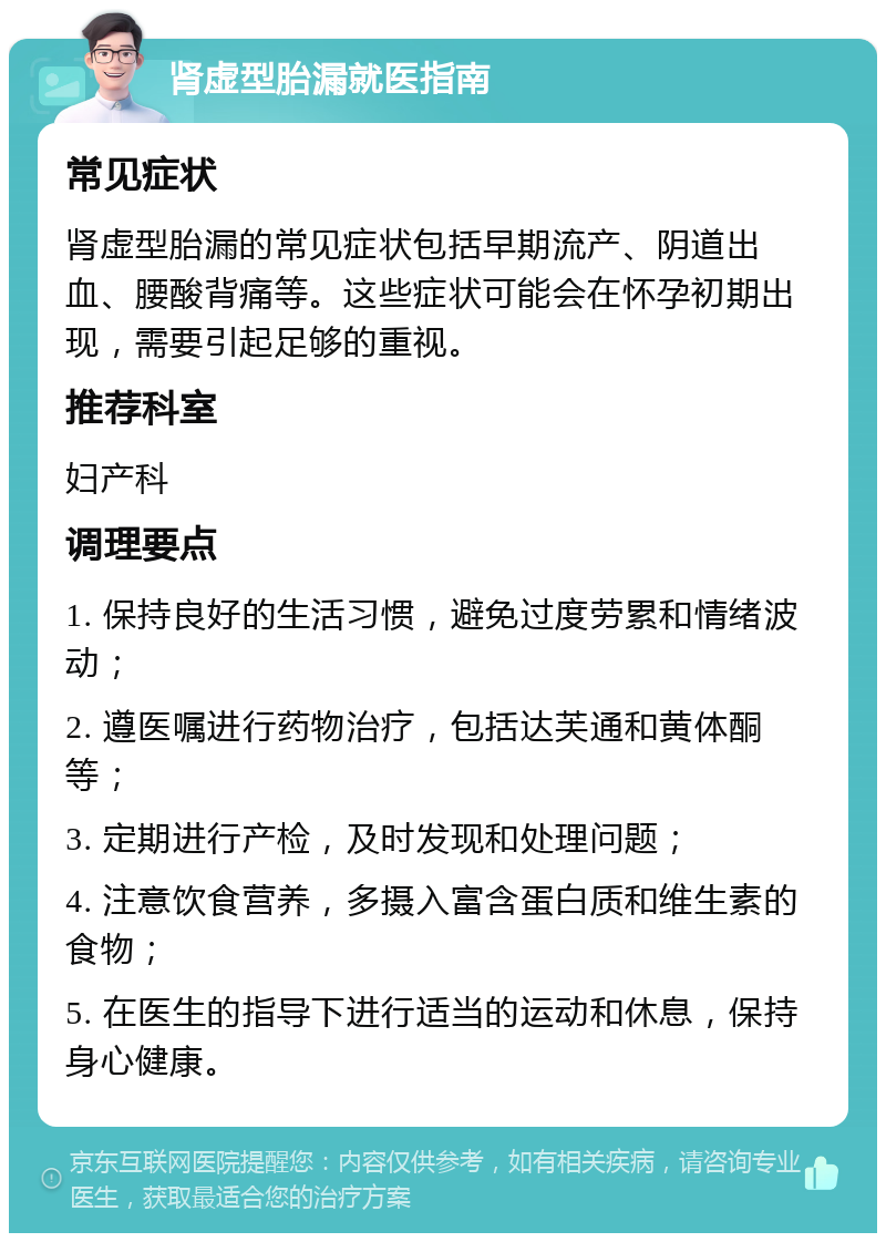 肾虚型胎漏就医指南 常见症状 肾虚型胎漏的常见症状包括早期流产、阴道出血、腰酸背痛等。这些症状可能会在怀孕初期出现，需要引起足够的重视。 推荐科室 妇产科 调理要点 1. 保持良好的生活习惯，避免过度劳累和情绪波动； 2. 遵医嘱进行药物治疗，包括达芙通和黄体酮等； 3. 定期进行产检，及时发现和处理问题； 4. 注意饮食营养，多摄入富含蛋白质和维生素的食物； 5. 在医生的指导下进行适当的运动和休息，保持身心健康。