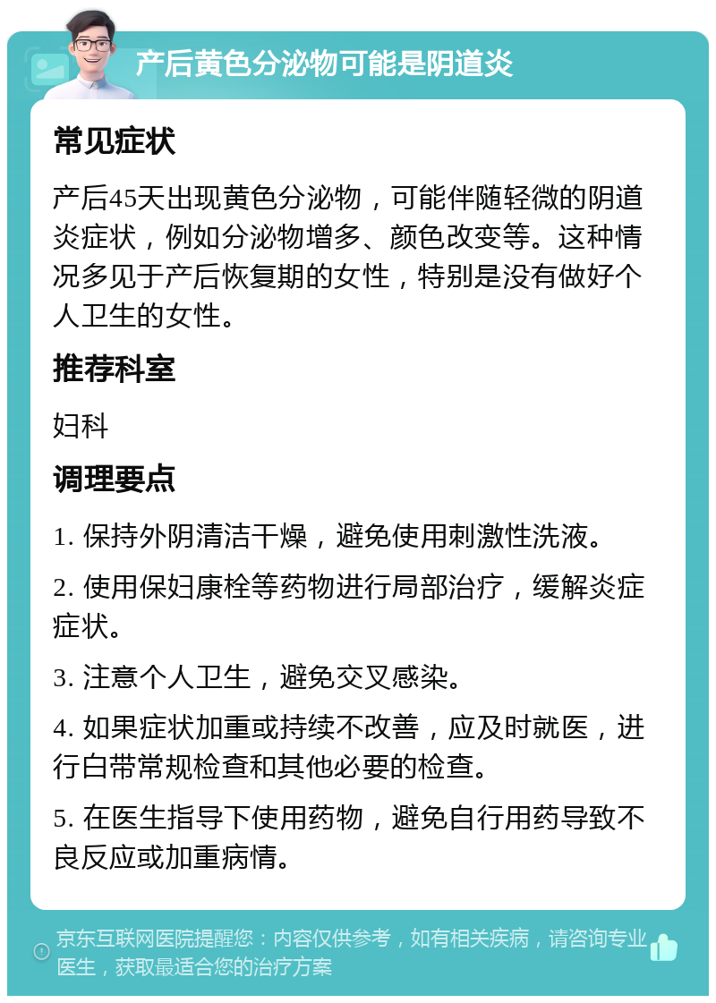 产后黄色分泌物可能是阴道炎 常见症状 产后45天出现黄色分泌物，可能伴随轻微的阴道炎症状，例如分泌物增多、颜色改变等。这种情况多见于产后恢复期的女性，特别是没有做好个人卫生的女性。 推荐科室 妇科 调理要点 1. 保持外阴清洁干燥，避免使用刺激性洗液。 2. 使用保妇康栓等药物进行局部治疗，缓解炎症症状。 3. 注意个人卫生，避免交叉感染。 4. 如果症状加重或持续不改善，应及时就医，进行白带常规检查和其他必要的检查。 5. 在医生指导下使用药物，避免自行用药导致不良反应或加重病情。